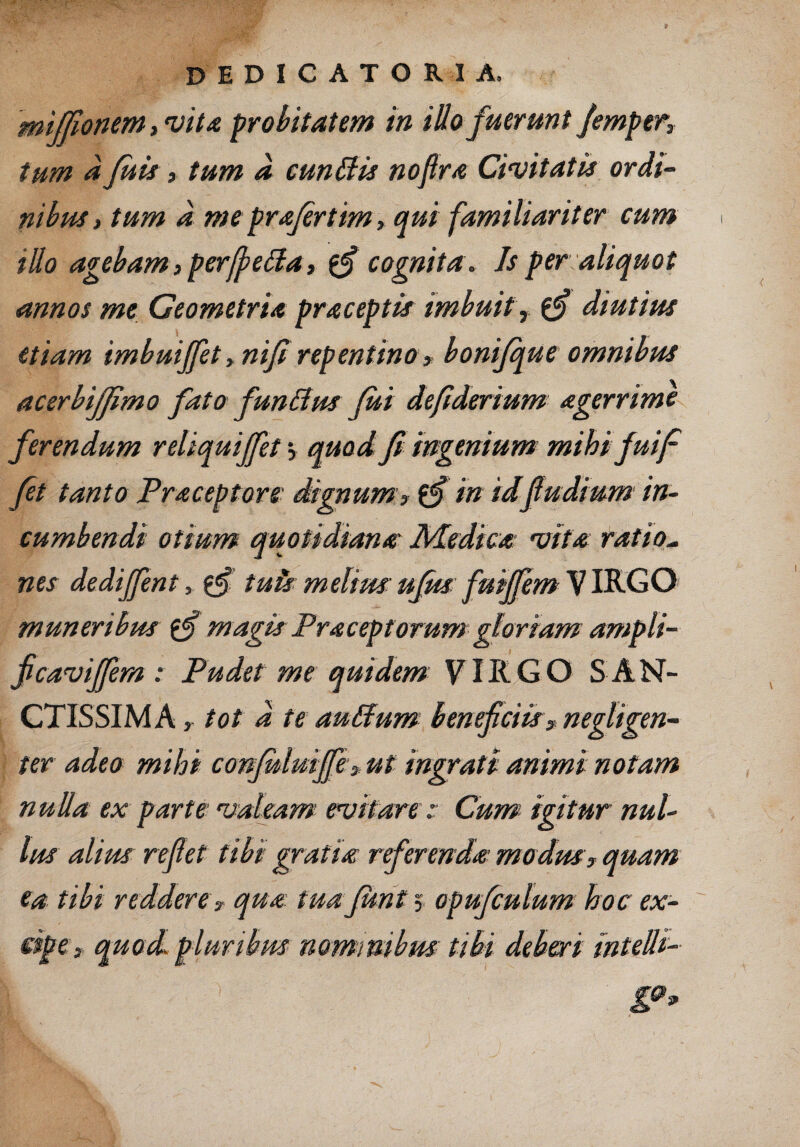 miffionem, vita probitatem in illo fuerunt fimper, tum a fuit, tum a eundis noftra Civitatis ordi¬ nibus, tum d me profertim, qui familiariter cum illo agebam, perffeda, $$ cognita. Js per aliquot annos me Geometria praceptis imbuit, diutius etiam imbuiffit, nifi repentino, bonifque omnibus acerbijjimo fato fundus fui defiderium agerrime ferendum reliquijfet j quod fi ingenium mihi fuif fit tanto Praceptors dignum , £*f in idf udium in¬ cumbendi otium quotidiana Medica vita ratio¬ nes dediffint, $£ tuis: melius: ufits fuiffem VIRGO muneribus magis Praceptorum gloriam ampli- ficaviffem: Pudet me quidem VIRGO S AN¬ CTISSIMA , tot d te au dum beneficiis, negUgen- ter adeo mihi confuluijfi, ut ingrati animi notam nulla ex parte valeam evitare:: Cum igitur nul¬ lus alius reflet tibi gratia rferenda modus, quam ea tibi reddere , qua tuafunt 5. opufculum hoc ex¬ cipe, quod pluribus nominibus tibi deberi inteUi-