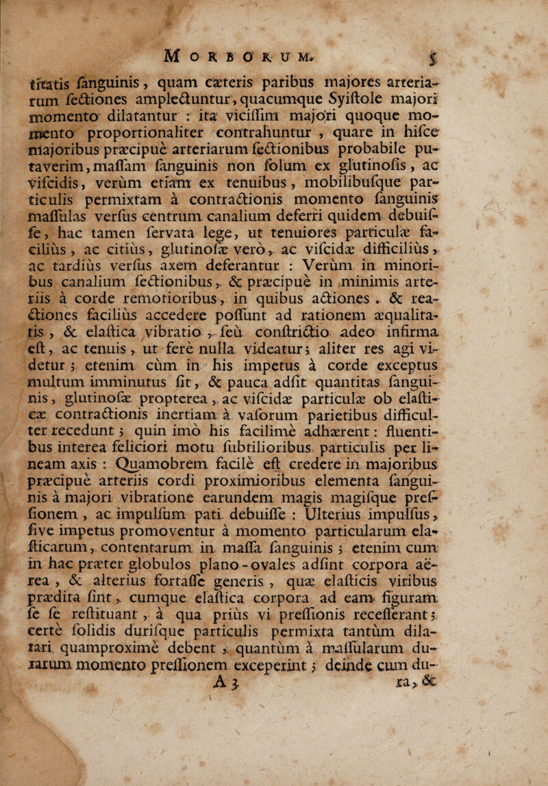 liratis /anguinis, quam caeteris paribus majores arteria¬ rum fiediones ampleduiitur, quacumque Syiftole majori momento dilatantur : ita viciffim majori quoque mo¬ mento proportionaliter contrahuntur , quare in hifce majoribus praecipue arteriarum fedionibus probabile pu¬ taverim, maffam languinis non folum ex glutinofis, ac vifcidis, verum etiam ex tenuibus, mobilibulque par¬ ticulis permixtam a contradionis momento languinis maflulas verfus centrum, canalium deferri quidem debuit fe, hac tamen fervata lege, ut tenuiores particulae fa¬ cilius, ac citius , glutinofae veroac vifcidae difficilius * ac tardius verfus axem deferantur : Verum in minori¬ bus canalium fedionibus, & praecipue in minimis arte¬ riis a corde remotioribus, in quibus adiones . & rea- diones facilius accedere poliunt ad rationem aequalita¬ tis , & elaftica vibratio , feu conftridio adeo infirma eft, ac tenuis, ut fere nulla videatur > aliter res agi vi¬ detur $ etenim cum in his impetus a corde exceptus multum imminutus fit, 6t pauca adiit quantitas langui¬ nis , glutinofae propterea,. ac vifcidae particulae ob elafti- cx contradionis inertiam a vaforum parietibus difficul¬ ter recedunt > quin imo his facilime adhaerent: fluenti¬ bus interea feliciori motu fubtilioribus particulis per li¬ neam axis : Quamobrem facile eft credere in majoribus praecipue arteriis cordi proximioribus elementa langui¬ nis a majori vibratione earundem magis magifque prefr fionem , ac impulfum pati, debuilfe : Ulterius impulfus, five impetus promoventur a momento particularum eia- fticarum, contentarum in mafla fanguinis 5 etenim cum in hac praeter globulos plano-ovales adlint corpora ae¬ rea , & alterius fortaHc generis , quae elallicis viribus praedita fint, cumque elaftica corpora ad eam* figuram fe fe reftituant , a qua prius vi preffionis receflerant 5 certe folidis durifque particulis permixta tantum dila¬ tari quamproxime debent quantum a malfularum du¬ rarum momento preffionem exceperint 5 deinde cum du- A 1 ia> de