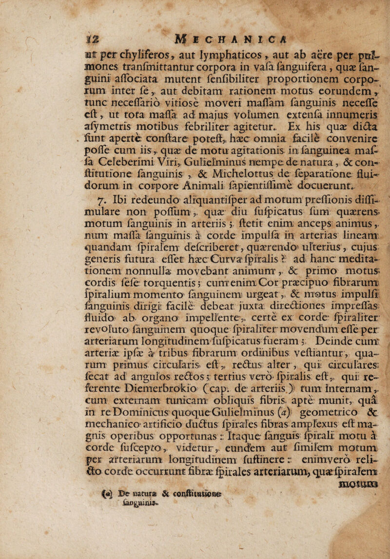 i% Micha n i c a mt per chyliferos,. aut lymphaticos, aut ab aere per pul¬ mones tranfmittantur corpora in vaia fanguifera, qux fan- guini aflbciata mutent fenfibiliter proportionem corpo¬ rum inter fe r aut debitam rationem motus eorundem, tunc nece flari 6 vitiose moveri mafla m fanguinis necefle eft, ut tota mafla ad majus volumen extenfa innumeris afymetris motibus febriliter agitetur. Ex his quae dida ftint aperte conflare poteft,, haec omnia facile convenire pofle cum iis> qux de motu agitationis infanguinea mat ia Celeberimi Viri, Gulelmihus nempe de natura, <5c con- ftitutione fanguinis & Michelottus. de feparatibne flui¬ dorum in corpore Animali fapientiflime docuerunt. 7. Ibi redeundo aliquantifperad motum prefllonis difll- mulare non poflum,, qux diu fufpicatus fiim quaerens motum fanguinis in arteriis > ftetit enim anceps animus , iium mafla fanguinis: a corde impulfa in arterias lineam quandam (piralem dfefcriberet, quaerenda ulterius , cujus generis futura eflet haec Curva fpifalis £ ad hancmedita- tionem nonnulla movebant animum r & primo motus; cordis fele: torquentis^ cum enim Cor praecipuo fibrarum fpiralium momento fanguinem urgeat „ & motus impulfi fanguinis dirigi facile: debeat juxta dirediones impreflas fluido ab organo impellente ,, certe ex corde* fpiraliter revoluto fanguinem quoque fpiraliter movendiim efle per arteriarum rongitudinem fufpicatus fueram$; Deinde cunx arteriae ipfae h tribus fibrarum ordinibus veftiantur, qua¬ rum primus circularis. eft „ redus alter , qui circulares: fecat ad angulos redos 5: tertius vera fpiralis eft,, qui re¬ ferente Diemerbrokio ( capi de arteriis y tum Internam ,, cum externam tunicam: obliquis fibris, apte munit, qua in re Dominicum quoque Gulielminus (a) geometrico dc mechanico* artificio dudus fpirales fibras amplexus effi ma¬ gnis operibus opportunas i Itaque fanguis fpiralil motu a corde fufeepto,, videtur,, eundem auf fimilem motum per arteriarum longitudinem fuftinere:: enim vera reli¬ do corde occurrunt fibrae fpirales arteriarum, quadpiralem motum Be mtura & conftittmcm®