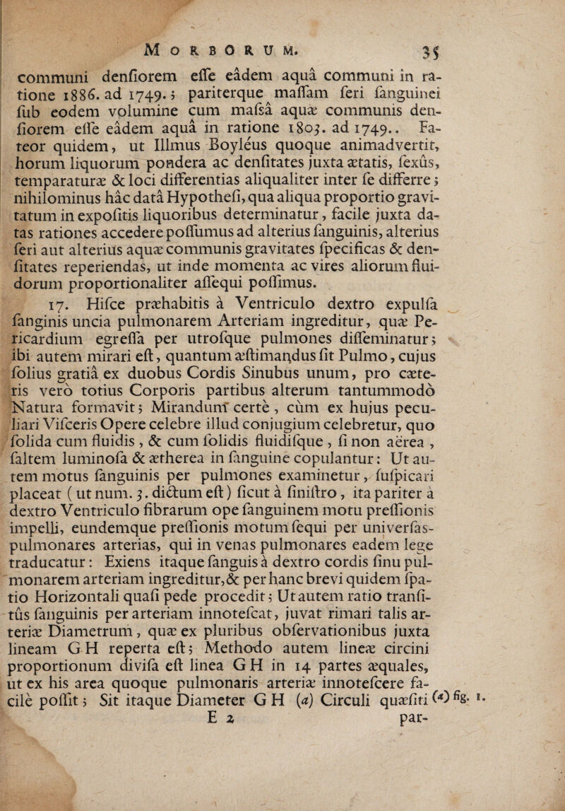 communi denfiorem efle eadem aqua communi in ra¬ tione 1886. ad 1749.5 pariterque maffam feri fanguinei fub eodem volumine cum mafsa aquas communis den- fiorem eife eadem aqua in ratione 1805. ad 1749.. Fa¬ teor quidem, ut Illmus Boyleus quoque animadvertit, horum liquorum pondera ac denfitates juxta astatis, fexus, temparaturas & loci differentias aliqualiter inter fe differre 5 nihilominus hac data Hypothefi, qua aliqua proportio gravi¬ tatum in expofitis liquoribus determinatur, facile juxta da¬ tas rationes accedere poffumus ad alteriusfanguinis, alterius feri aut alterius aquas communis gravitates fpecificas & den¬ fitates reperiendas, ut inde momenta ac vires aliorum flui¬ dorum proportionaliter aflequi pofllmus. 17. Hifce prashabitis a Ventriculo dextro expulfa fanginis uncia pulmonarem Arteriam ingreditur, qiue Pe¬ ricardium egrefia per utrofque pulmones difleminatur; ibi autem mirari eft, quantum asftimandus fit Pulmo, cujus folius gratia ex duobus Cordis Sinubus unum, pro caste- ris vero totius Corporis partibus alterum tantummodo Natura formavit 5 Mirandum certe , cum ex hujus pecu¬ liari Vifceris Opere celebre illud conjugium celebretur, quo folida cum fluidis , & cum folidis fluidifque , fi non aerea , faltem luminofa & astherea in fanguine copulantur: Ut au¬ tem motus fanguinis per pulmones examinetur, fufpicari placeat ( ut num. 3. dictum eft) ficut a finiftro, ita pariter a dextro Ventriculo fibrarum ope fanguinem motu preflionis impelli, eundemque preflionis motum fequi per univerfas- pulmonares arterias, qui in venas pulmonares eadem lege traducatur: Exiens itaque fanguis a dextro cordis finu pul¬ monarem arteriam ingreditur, & per hanc brevi quidem fpa« tio Horizontali quafi pede procedit; Ut autem ratio tranfi- tus fanguinis per arteriam innotefcat, juvat rimari talis ar¬ terias Diametrum, quas ex pluribus obfervationibus juxta lineam GH reperta eft5 Methodo autem lineas circini proportionum divifa eft linea GH in 14 partes aquales, ut ex his area quoque pulmonaris arterias innotefcere fa¬ cile poftit , Sit itaque Diameter GH (a) Circuli quasfitiM% E z par-