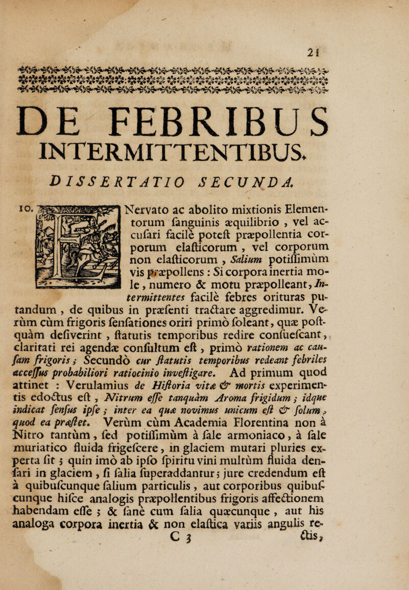 $$$$$$&$$$$:$$&& DE FEBRIBUS INTERMITTENTIBUS. D ISSE R T ATI 0 SECUNDA Nervato ac abolito mixtionis Elemen¬ torum fanguinis aequilibrio , vel ac¬ cii fari facile poteft praepollentia cor¬ porum elafticorum , vel corporum non elafticorum , Salium potiflimum vis praepollens : Si corpora inertia mo¬ le , numero & motu praepolleant,/»- terminent es facile febres orituras pu¬ tandum , de quibus in praefenti tradare aggredimur. Ve¬ rum cum frigoris fenlationes oriri primo foleant, quae poft- quam defiverint , ftatutis temporibus redire confuefcant, claritati rei agendae confultum eft , primo rationem ac cau- fam frigoris/ Secundo cur ftatutis temporibus redeant febriles accejfus probabiliori ratiocinio inveftigare. Ad primum quod attinet : Verulamius de Hiftoria vita & mortis experimen¬ tis edodus eft , Nitrum ejfe tanquam Aroma frigidum ; idque indicat fenfus ipfe; inter ea quot novimus unicum eft & folum ? quod ea praftet. Verum cum Academia Florentina non a Nitro tantum , fed potiflimum a lale armoniaco, a (ale muriatico fluida frigefcere, in glaciem mutari pluries ex¬ perta fit 5 quin imo ab ipfo fpiritu vini multum fluida den» fari in glaciem , fi falia fuperaddantun jure credendum eft a quibufcunque (alium particulis , aut corporibus quibufi cunque hilce analogis praepollentibus frigoris affedionem habendam efle > & (ane cum (alia quaecunque , aut his analoga corpora inertia & non elaftiea variis angulis re- C I dis y