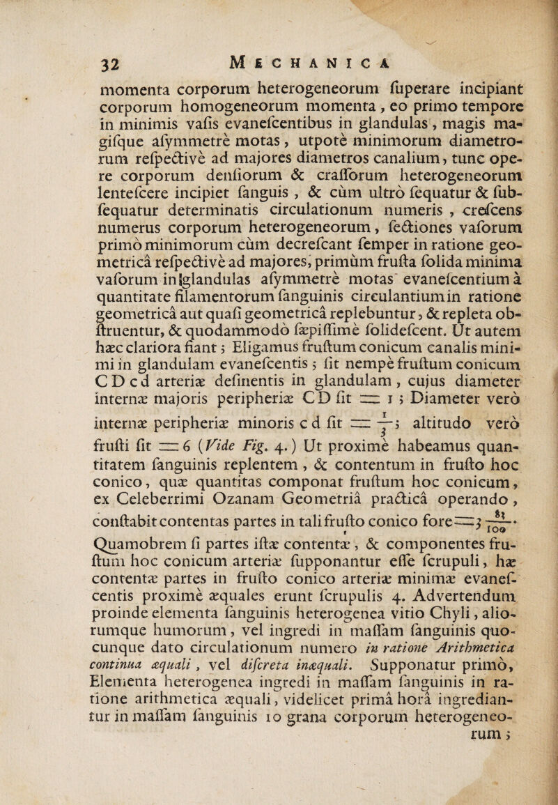 momenta corporum heterogeneorum fuperare incipiant corporum homogeneorum momenta , eo primo tempore in minimis vafis evanefcentibus in glandulas , magis ma- gifque alymmetre motas, utpote minimorum diametro¬ rum refpedive ad majores diametros canalium > tunc ope¬ re corporum denliorum & craflbrum heterogeneorum lentefcere incipiet fanguis , & cum ultro fequatur & fub- fequatur determinatis circulationum numeris , crefcens numerus corporum heterogeneorum, fediories vaforum primo minimorum cum decrefcant femper in ratione geo¬ metrica refpedive ad majores, primum frufta folida minima vaforum in [glandulas afymmetre motas evanefcentiuma quantitate filamentorum fanguinis circulantium in ratione geometrica aut quafi geometrica replebuntur 3 & repleta ob« ftruentur, & quodammodo fepiflime fblidefcent. Ut autem haec clariora fiant ; Eligamus fruftum conicum canalis mini¬ mi in glandulam evanefcentis; fit nempe fruftum conicum C D c d arteriae definentis in glandulam , cujus diameter interna majoris peripheriae CD fit — 15 Diameter vero internae peripheriae minoris cd fit — yj altitudo vero frufti fit (Fide Fig. 4.) Ut proxime habeamus quan¬ titatem fanguinis replentem , dt contentum in frufto hoc conico, quae quantitas componat fruftum hoc conicum, ex Celeberrimi Ozanam Geometria pradica operando, conftabit contentas partes in tali frufto conico fore—$ Quamobrem fi partes iftae contentae, & componentes fru¬ ftum hoc conicum arteria? fupponantur efle fcrupuli, hac contenta partes in frufto conico arteriae minimae evanef¬ centis proxime aequales erunt fcrupulis 4. Advertendum proinde elementa fanguinis heterogenea vitio Chyli, alio¬ rumque humorum, vel ingredi in maflam fanguinis quo¬ cunque dato circulationum numero in ratione Arithmetica continua aquali, vel difcreta inaquali. Supponatur primo. Elementa heterogenea ingredi in maflam fanguinis in ra¬ tione arithmetica aequali, videlicet prima hora ingredian- turinmaflam ianguinis 10 grana corporum heterogeneo¬ rum >