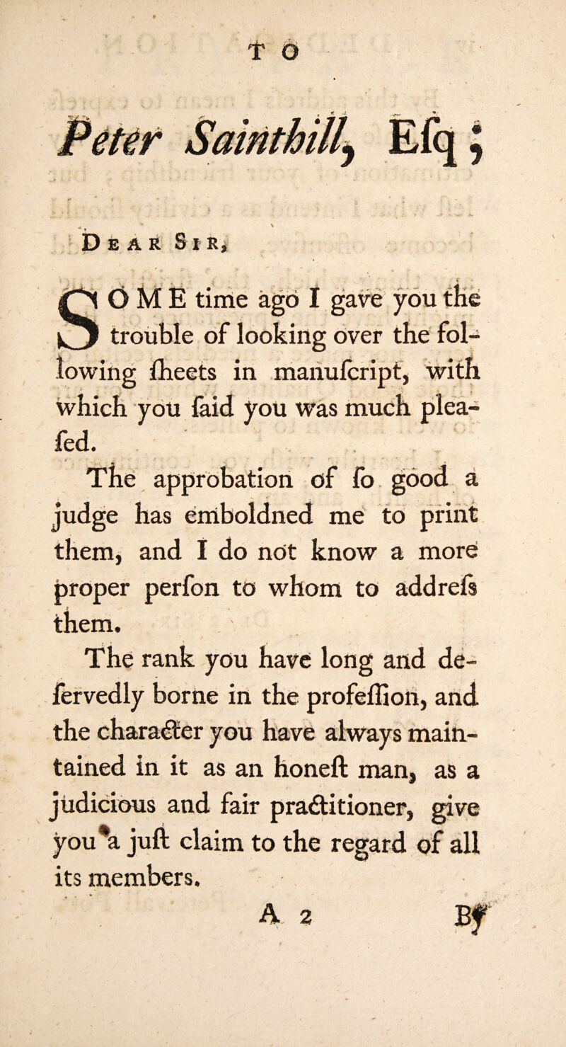 t 6 Dear S i r^ SOME time ago I gave you tKe trouble of looking Over the fol¬ lowing fheets in maiiulcript, with which you faid you was much plea- fed. * ** The approbation of fo good a judge has eniboldned me to print them, and I do not know a more proper perfon to whom to add reft i them. The rank you have long and de- fervedly borne in the profeffioh, and the chara^er you have always main¬ tained in it as an honeft man, as a judicious and fair practitioner, give you*a juft claim to the regard of all its members.