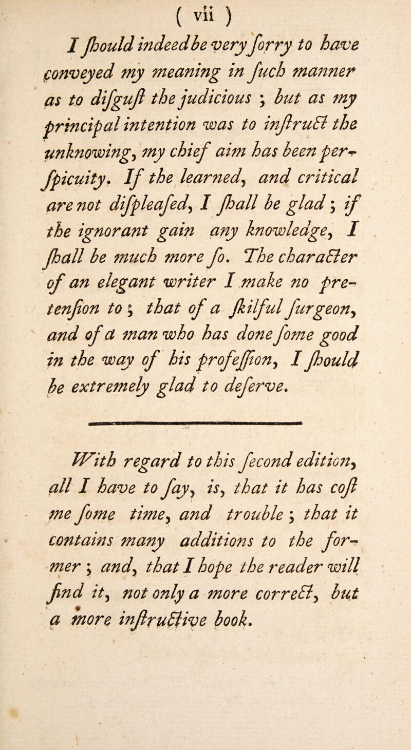 I Jhouldmdeedbeveryforry to have fonveyed niy meaning in fuch manner as to difgujl the judicious ; but as my principal intention voas to inJlruSi the unknowing, my chief aim has been per^ fpicuity. If the^ learned, and critical are not difpleafed, I fhall be glad; ij the ignorant gain any knowledge, I pall be mtich more fo. The charaBer of an elegant writer 1 .make no pre-^ tenfon to % that of a filful furgeon, and of a man who has done fome good in the way of his profeffwn, Ipould be extremely glad to deferve. With regard to this fecond edition, all I have to fay, is, that it has cojl me fome time, and trouble ; that it contains many additions to the for-r mer ; and, that I hope the reader will fnd it, not only a more correB, but a more injiru^ive book.