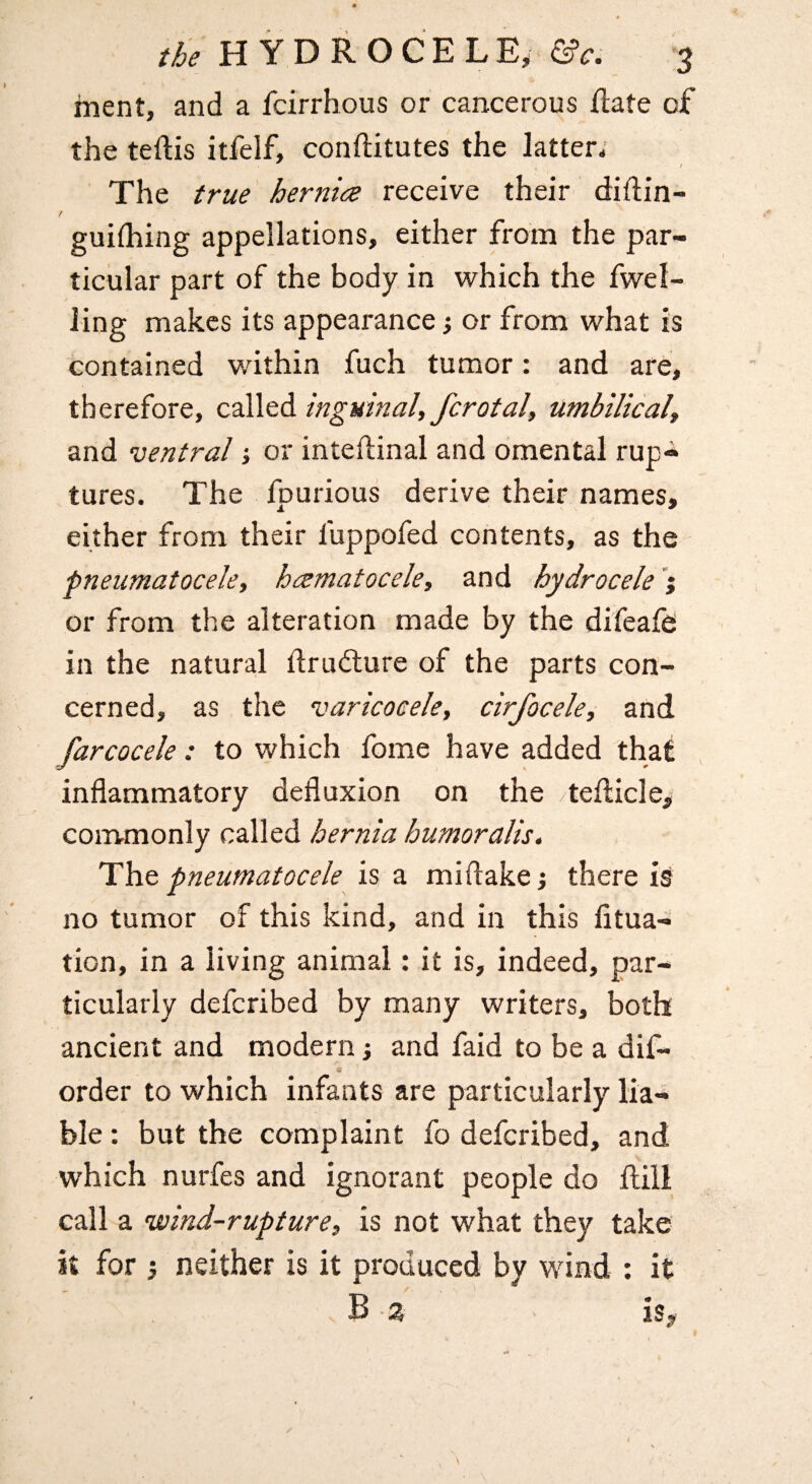 ment, and a fcirrhous or cancerous ftate of the teftis itfelf, conftitutes the latter. ; The true hernice receive their diflin- / guifhing appellations, either from the par¬ ticular part of the body in which the fwel- ling makes its appearance y or from what is contained wdthin fuch tumor: and are, therefore, called inguinal, fcrotal, umbilical, and ventral j or inteflinal and omental rup-* tures. The fpurious derive their names, either from their fuppofed contents, as the pneumatocele, hccmatocele, and hydrocele or from the alteration made by the difeafe in the natural drudlure of the parts con¬ cerned, as the varicocele, cirfocele, and farcocele: to which fome have added that inflammatory defluxion on the tefticlci commonly called hernia humoralis. The pneumatocele is a mi flake there is no tumor of this kind, and in this fitua- tion, in a living animal: it is, indeed, par¬ ticularly defcribed by many writers, both ancient and modern; and faid to be a dif- order to which infants are particularly lia¬ ble : but the complaint fo defcribed, and which nurfes and ignorant people do Hill call a wind-rupture, is not what they take it for j neither is it produced by wind : it B % is^