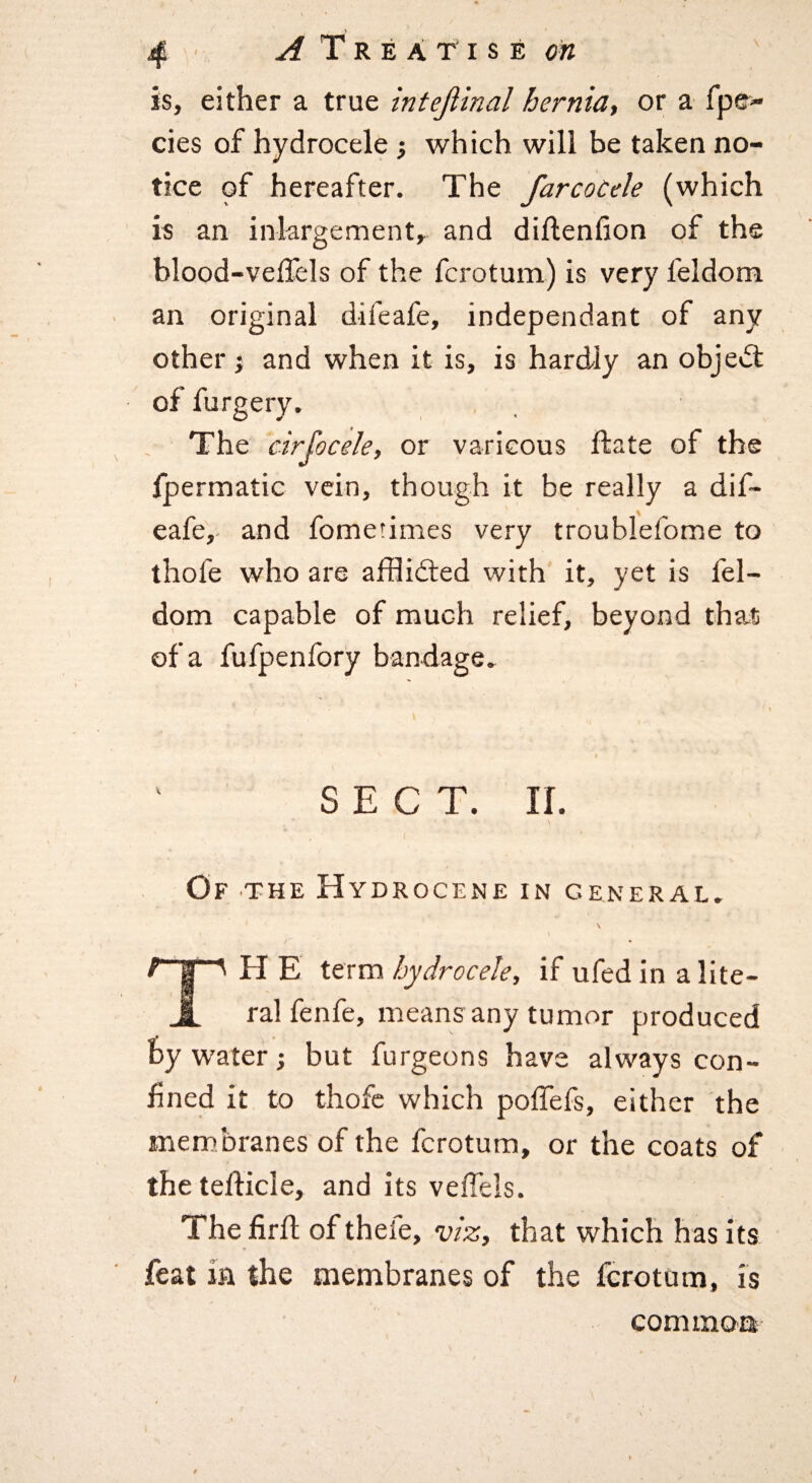 is, either a true intejlinal hernia, or a fpe- cies of hydrocele •, which will be taken no¬ tice of hereafter. The farcoCele (which is an inkrgement, and diflenfion of the blood-vellels of the fcrotum) is very feldom an original difeafe, independant of any other} and when it is, is hardly an object The cirfocele, or varicous ftate of the fpermatic vein, though it be really a dif¬ eafe,- and fometimes very troublefome to thofe who are ajfflidled with it, yet is fel¬ dom capable of much relief, beyond that of a fufpenfory bandage. SECT. ir. Of the Hydrocene in general. H E term hydrocele, if ufed in a lite¬ ral fenfe, means any tumor produced by water; but furgeons have always con¬ fined it to thofe which poffefs, either the membranes of the fcrotum, or the coats of thetefiicle, and its veffels. The firfl of thefe, viz,, that which has its feat in the membranes of the fcrotum, is com moo