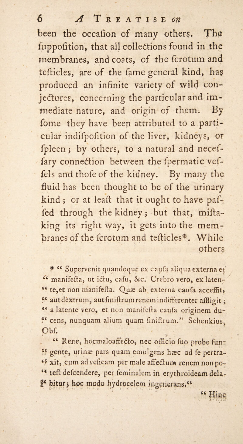 been the occafion of many others. The fuppofition, that all colledtions found in the membranes, and coats, of the fcrotum and teflicles, are of the fame general kind, has produced an infinite variety of wild con¬ jectures, concerning the particular and im¬ mediate nature, and origin of them. By fome they have been attributed to a parti¬ cular indifpofition of the liver, kidneys, or fpleen; by others, to a natural and necef- fary connexion between the fpermatic vef- fels and thofeof the kidney. By many the fluid has been thought to be of the urinary kind; or at leaft that it ought to have paf- % fed through the kidney j but that, mill:a- king its right way, it gets into the mem¬ branes of the fcrotum and teflicles*'. While - - ' d •* c others ^ Supervenit quandoque excnufa aliqua externa et manifefta, ut cafu, &c. Crebro vero, ex laten- ** tCjet non manifefta. Qu2e ab externa caufa acceflit, autdextrum^ autfiniftrumrenemindifterenter affligit; “ a latente vero, et non tnanifefta caufa originem du- cens, nunquam alium quam (iniftrum/' Schenkius^ Obf, “ Rene, hocmaloafFedlo, nec officio fuo probe fun* gente, urinae pars quam ernulgens haec ad fe pertra- xitj^cum adveficam per male affedlura renemnonpo- teft defcendere, per feminalem in erythroideam dela- P bitur^ bpc modo hydrpcelem ingeneransi^^ Hilic /