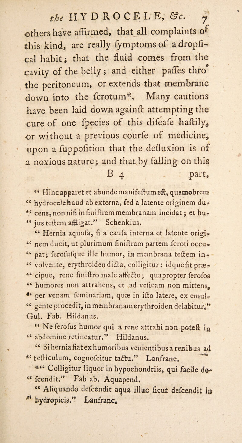 ths HYDROCELE, y gathers have affirmed, that all complaints or this kind, are really fymptomsof adropfi- eal habit; that the fluid comes from the cavity of the belly; and either pafles thro the peritoneum, or extends that membrane ■down into the fcrotura^- Many cautions have been laid down againfl; attempting the cure of one fpecies of this difeafe haftily, or without a previous courfe of medicine, upon a fuppofltion that the defluxion is of a noxious nature; and that by falling on this B 4 part, Hincapparet et abundemanifeftumelt, quatnobrem hydrocclchaud ah externa, fed a latente originem du^ - cens,nonnifiinfiniftrammembranani incidat; ethu- jus tefteai affligat/’ Schenkius. Hernia aquofa, fi a caufa interna et latente origi* nem ducit, ut plurimum finiftram partem feroti occu^ pat; ferofufqiie i!le humor, in membrana teftem in* volvente, erythroiden di£la, coiligitur: idquefit prae* cipue, rene finiftro male afFe6to; quapropter ferofos humores non attrahens, et ad veficam non mittens^ per venam feminariam, quae in ifto latere, ex emul- gente procedit, in naembranamerythroiden delabitur*^^ Gul. Fab. Hildanus. Ne ferofus humor qui a reme attrahi non poteft ia abdomine retineatur.’’ Hildanus. Siherniafiatexhumoribus venientibusa renibus ad tefticulum, cognofeitur tadtu.” Lanfranc. ^ Coiligitur liquor in hypochondriis, qui facile de-* feendit,’’ Fab ab. Aquapend* Aliquando defeendit aqua illuc ficut defeendit in bydropicis/^ Lanfranc.