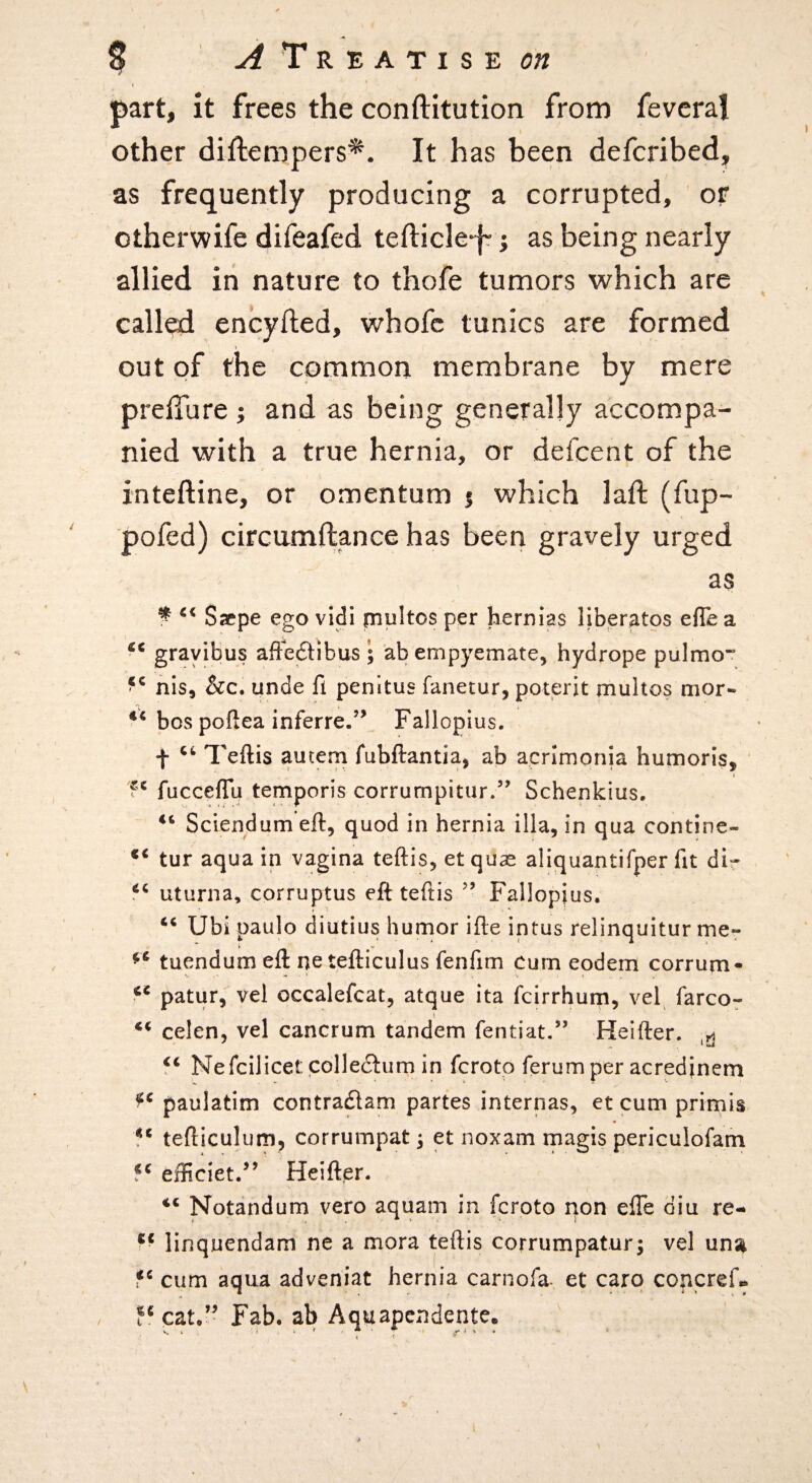 part, it frees the conftitution from fevcral other diftempers*. It has been defcribed^ as frequently producing a corrupted, or otherwife difeafed tefticle-fr j as being nearly allied iri nature to thofe tumors which are called encyfted, whofc tunics are formed out of the common membrane by mere prelTure ; and as being generally accompa¬ nied with a true hernia, or defcent of the inteftine, or omentum $ which laft (fup- pofed) circumftance has been gravely urged as ^ Saepe ego vidi piultos per hernias llberatps efle a ‘‘ grayibus afFedlibus ; ab empyemate, hydrope pulmo” nis, &c. unde fl penltus fanetur, poterit multos mor- bos poftea inferre.” Fallopius, f Teftis autern fubftantia, ab acrimonia humoris, V fucceffu temporis corrumpitur.” Schenkius. ‘‘ Sciendum eft, quod in hernia ilia, in qua continc- tur aqua in vagina teftis, et quae aliquantifper lit dir ‘‘ uturna, corruptus eft teftis ” Fallopius. ‘‘ Ubi paulo diutius humor ifte intus relinquitur me» tuendum eft ne tefticulus fenfim cum eodem corrum- patur, vel occalefcat, atque ita fcirrhurn, vel farcor celen, vel cancrum tandem fentiat,” Heifter. Nefcilicet: colledtum in fcroto ferum per acredjnem paulatim contraflam partes internas, et cum primis tefticulum, corrumpat; et noxam magis periculofam 5^ efficiet.’’ Heiftpr. Notandum vero aquam in fcroto non efle diu re- linquendam ne a mora teftis corrumpatur; vel un^ cum aqua adveniat hernia carnofa- et carq ccncref« cat.” Fab. ab Aquapcndente. I