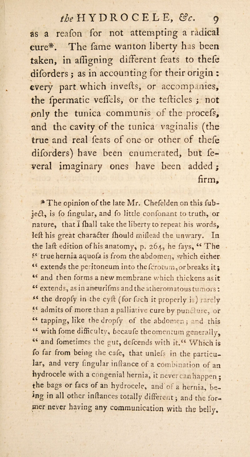 t as a reafon for not attempting a radical cure*. The fame wanton liberty has been taken, in affigning different feats to thefe diforders; as in accounting for their origin : every part which inveffcs, or accompanies, the fpermatic veffels, or the tefticles y not only the tunica communis of the procefs, and the cavity of the tunica vaginalis (the true and real feats of one or other of thefe diforders) have been enumerated, but fe- veral imaginary ones have been added j firm, ^ The opinion of the late Mr. Chefelden on this fub- is fo lingular, and fo little confonant to truth, or nature, that I fhall take the liberty to repeat his words, left his great charafter (hould miflead the unwary. In the laft edition of his anatomy, p. 264, he fays, The . true hernia aquofa is from the abdomen, which either extend? the peritoneum into the fcroturn, or breaks it; I and then forms a new membrane which thickens as it extends, as in aneurifms and theatheromatoustumors; the dropfy in the cyft (for fuch it properly is) rarely f^ admits of more than a palliative cure by punciure, or tapping, like the dropfy of the abdomen ; and this with fome difficulty, becaufe tbeomentum generally, and fome times the gut, defcends with it.“ Which is fo far from being the cafe, that unlefs in the particu¬ lar, and very lingular inftance of a combination of an hydrocele with a congenial hernia, it never can happen ; the bags or facs of an hydrocele, and'of a hernia, be¬ ing in all other inftances totally different; and the for¬ mer never having any communication with the belly.