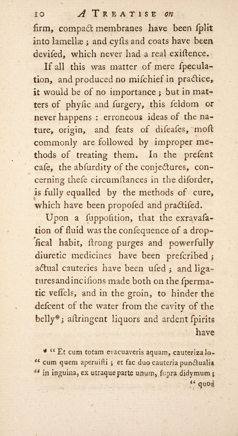 firm, compadt membranes have been fplit into lamellae j and cyfis and coats have been devifed, which never had a real exiftence. If all this was matter of mere fpecula- tion, and produced no mifchief in practice, it would be of no importance ; but in mat¬ ters of phyfic and furgery, this feldom or never happens : erroneous ideas of the na¬ ture, origin, and feats of difeafes, mofi; commonly are followed by improper me¬ thods of treating them. In the prefent cafe, the abfurdity of the conjectures, con¬ cerning thefe circumftances in the diforder, is fully equalled by the methods of cure, which have been propofed arid praCtifed. Upon a fuppofition, that the exravafa- tion of fluid was the confequence of a drop- fical habit, flrong purges and powerfully diuretic medicines have been preferibed i actual cauteries have been ufed ; and liga- turesandincifions made both on the fperma- tic velfels, and in the groin, to hinder the defeent of the water from the cavity of the belly^j aftringent liquors and ardent fpirits have ^ Et cum totam evacuaveris aquam, cauterizalo- cum quern aperuifti ; et fac duo cauteria pundualia in inguina, ex utraque parte unum, fupra didymum ; quo4