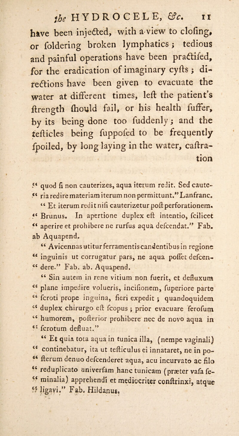 have been injedted, with a-view to clofing, or foldering broken lymphatics; tedious and painful operations have been pradiled, for the eradication of imaginary cyfts j di- re(5tions have been given to evacuate the water at different times, left the patient’s ftrength fhould fail, or his health fuffer, by its being done too fuddenly; and the tefticles being fuppofed to be frequently fpoiled, by long laying in the water, caftra- tion N 5* quod fi non cauterizes, aqua iterum redit. Sed caute- 5* riarediremateriam iterum non permittunt/’Lanfranc* Et iterum reditnifi cauterizetur poftperforationem. Brunus. In apertione duplex eft intentio, fcilicet aperire et prohibere ne rurfus aqua defccndat/' Fab. ab Aquapend. Avicennas utitur ferramentiscandentibus in regionc inguinis ut corrugatur pars^ ne aqua poflet defcen- dere.’’ Fab. ab, Aquapend. Sin autem in rene vitium non fuerit, et defluxum plane impedire volueris, incifionem, fuperiore parte Icroti prope inguina, fieri expedit ; quandoquidem duplex chirurgo eft fcopus; prior evacuare ferofurn humorem, pofterior prohibere nec de novo aqua in ferotum defluat.” ‘^Et quia tota aqua in tunica ilia, (nempe vaginali) continebatur, ita ut tefticulus ei innataret, ne in po- fterum denuo defeenderet aqua, acu incurvato ac filo reduplicate univerfam hanctunicam (praeter vafa fe-» minalia) apprehendi et mediocriter conftrinxij atque fHigayi.” Fab. Hildanuso )