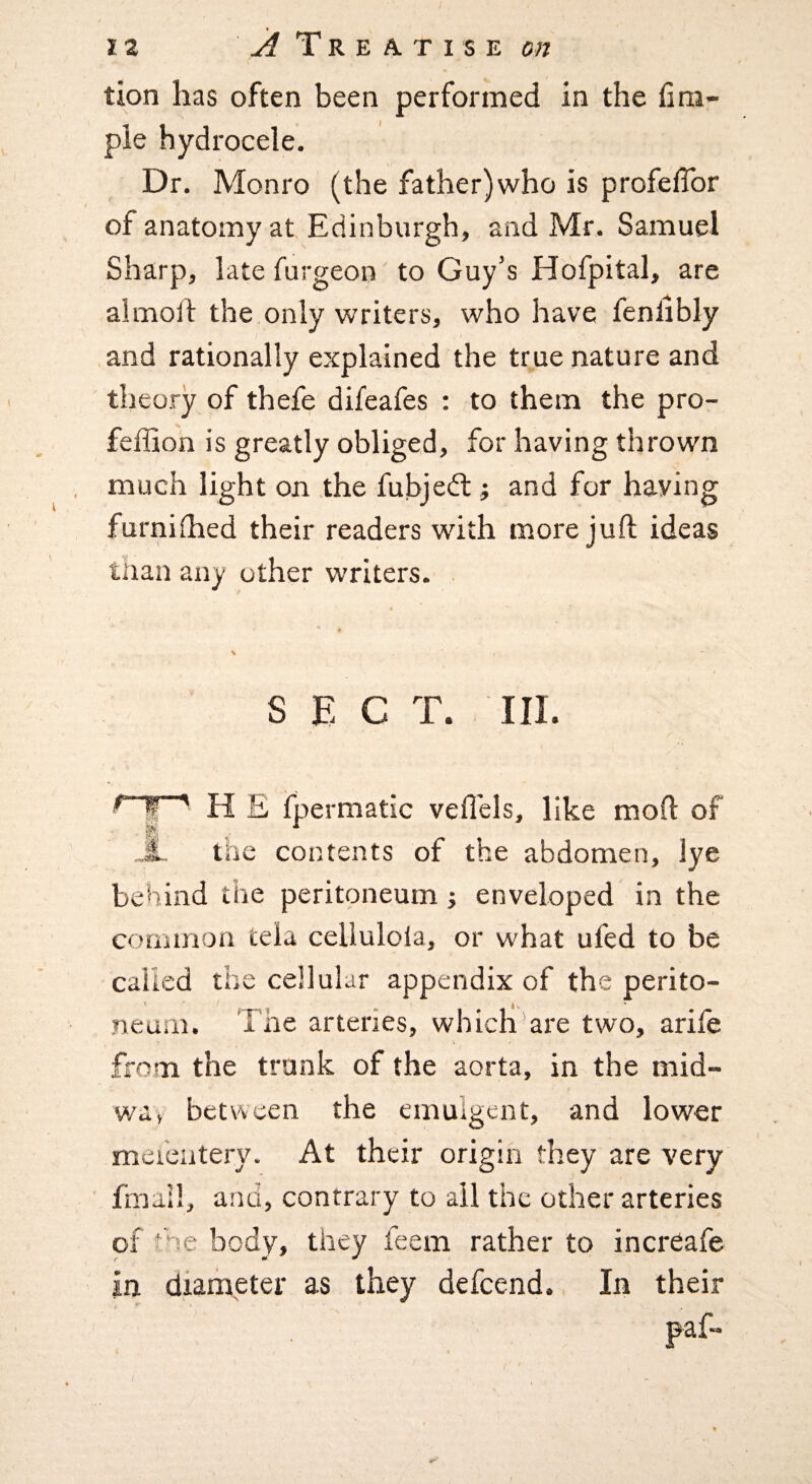 tion has often been performed in the fini- ple hydrocele. Dr. Monro (the father)who is profefTor of anatomy at, Edinburgh, and Mr. Samuel Sharp, late furgeon to Guy’s Hofpital, are almolf the only writers, who have fenlibly and rationally explained the true nature and theory of thefe difeafes : to them the pro- feffion is greatly obliged, for having thrown much light on the fubjedl ^ and for haying furnilhed their readers with more juft ideas tnan any other writers. . 4 \ SECT. III. H E fpermatic vefl'els, like moft of * the contents of the abdomen, lye behind the peritoneum; enveloped in the common tela celluloia, or what ufed to be called the cellular appendix of the perito¬ neum. The arteries, which’are two, arife from the trank of the aorta, in the mid- wa, between the emulgent, and lower mei'catery. At their origin they are very fmail, and, contrary to all the other arteries of hoe body, they feem rather to increafe in diameter as they defeend., In their IT