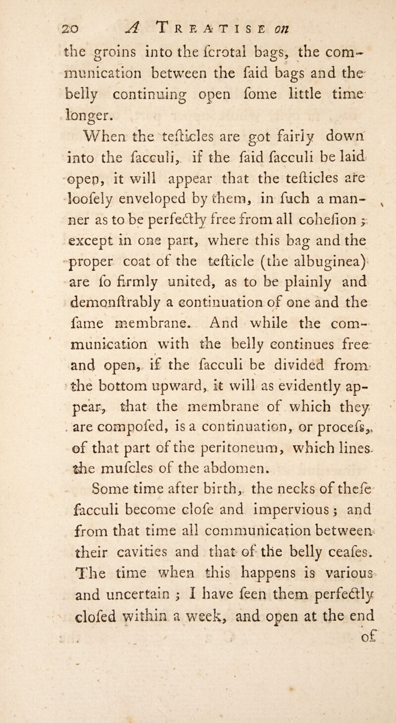 the groins into the fcrotal bags, the com¬ munication between the faid bags and the belly continuing open fome little time longer. When the teftkles are got fairly down into the facculi,. if the faid facculi be laid open, it will appear that the tefticles ate •loofely enveloped by them, in fuch a man¬ ner as to be perfedlly free from all cohefion j except in one part, where this bag and the proper coat of the tefticle (the albuginea)- are fo hrmly united, as to be plainly and demonftrably a continuation of one and the fame membrane. And while the com¬ munication wdth the belly continues freer and open, if the facculi be divided from- ■ the bottom upward, it will as evidently ap¬ pear, that the membrane of which they . are compofed, is a continuation, or procefs,, of that part of the peritoneum, which lines- the mufcles of the abdomen. Some time after birth, the necks of thclc facculi become clofe and impervious; and from that time all communication between their cavities and that of the belly ceafes. The time when this happens is various and uncertain ; I have feen them perfeftly • ^ clofed within a week, and open at the end ; . . of