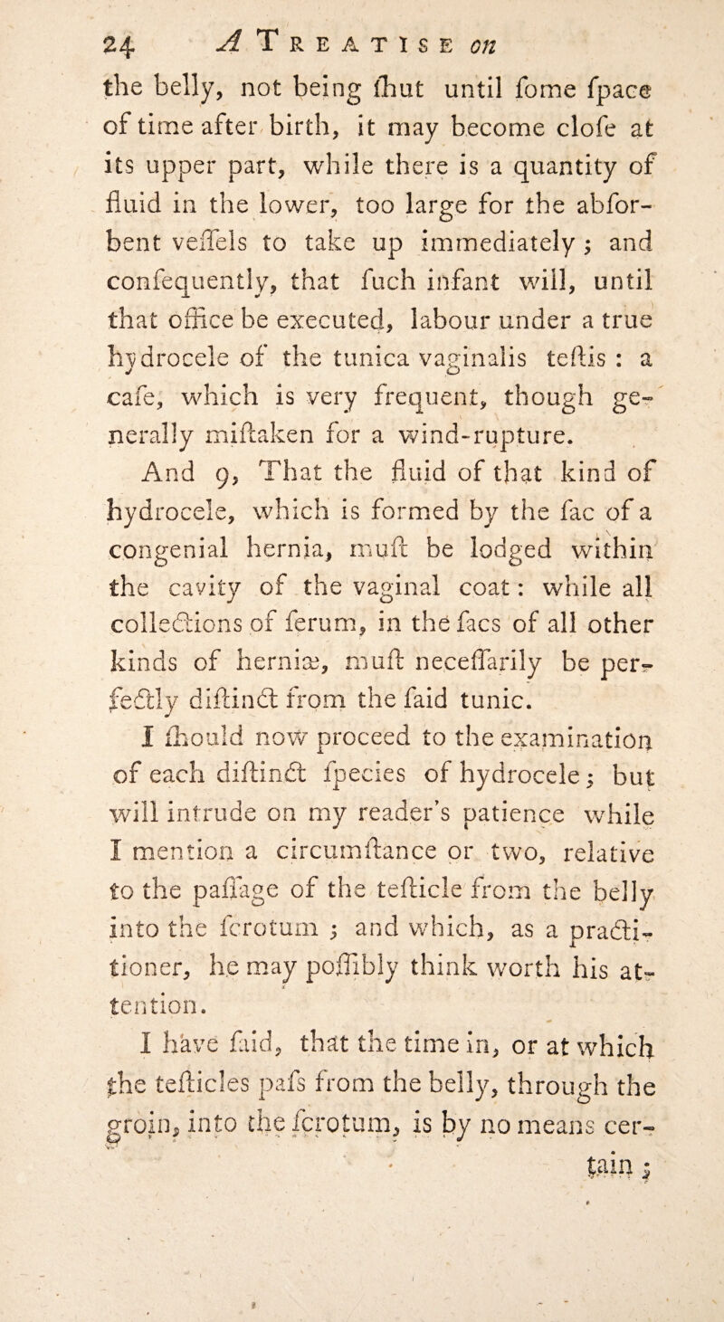 the belly, not being (hut until fome fpaee of time after birth, it may become clofe at its upper part, while there is a quantity of fluid in the lower, too large for the abfor- bent veflels to take up immediately ; and confequently, that fuch infant will, until that office be executed, labour under a true hydrocele of the tunica vaginalis teftis : a cafe, which is very frequent, though ge?- \ nerally miftaken for a wind-rupture. And 9, That the fluid of that kind of hydrocele, which is formed by the fac of a congenial hernia, rauft be lodged within the cavity of the vaginal coat: while all collections of ferum, in the facs of all other kinds of herniaj, niufl; neceflarily be per?- feftly diftinCt from the faid tunic. I ihould now proceed to the examination of each diilinCt fpecies of hydrocele; but will intrude on my reader’s patience while I mention a circumftance or two, relative to the paflage of the tefticle from the belly into the fcroturn ^ and which, as a practi¬ tioner, he may poflibly think worth his at¬ tention. I have faid, that the time in, or at which the teflicles pafs from the belly, through the grout, into the fcroturn, is Ijy no means cer-?