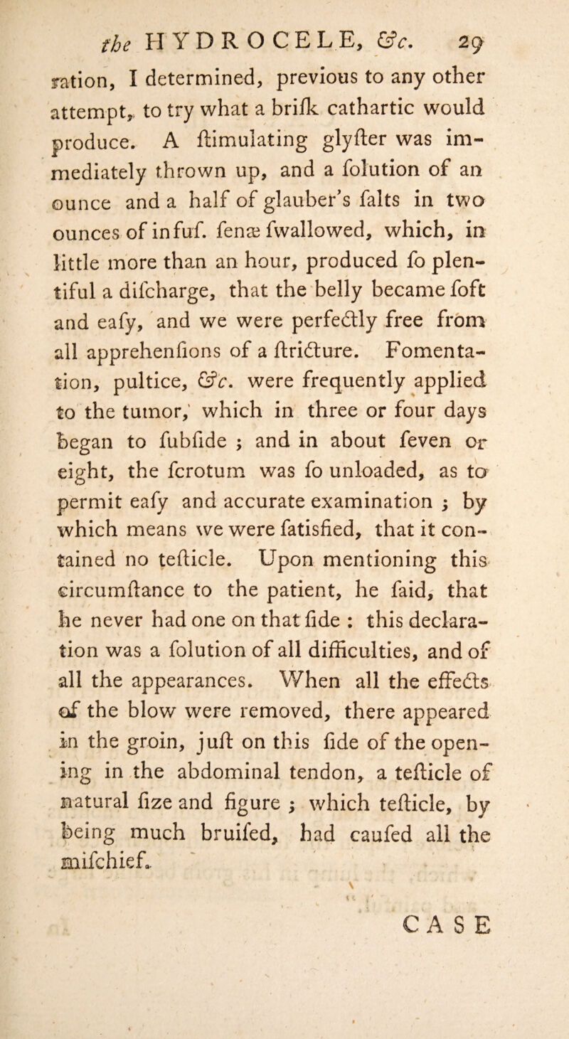 ration, I determined, previous to any other attempt,, to try what a bri/k cathartic would produce. A ftimulating glyfter was im¬ mediately thrown up, and a folution of an ounce and a half of glauber’s falts in two ounces of in fuf. fenai fwallowed, which, in little more than an hour, produced fo plen¬ tiful a difcharge, that the belly became foft and eafy, and we were perfedlly free from all apprehenlions of a ftridlure. Fomenta¬ tion, pultice, Gfir. were frequently applied to the tumor, which in three or four days began to fubfide ; and in about feven or eight, the fcrotum was fo unloaded, as fo permit eafy and accurate examination ; by which means we were fatisfied, that it con-, tained no tefticle. Upon mentioning this- circumftance to the patient, he faid, that he never had one on that fide : this declara¬ tion was a folution of all difficulties, and of all the appearances. When all the effedls- of the blow were removed, there appeared in the groin, jufi: on this fide of the open¬ ing in .the abdominal tendon, a tefiicle of natural fize and figure j which tefticle, by being much bruifed, had caufed all the mifchief..