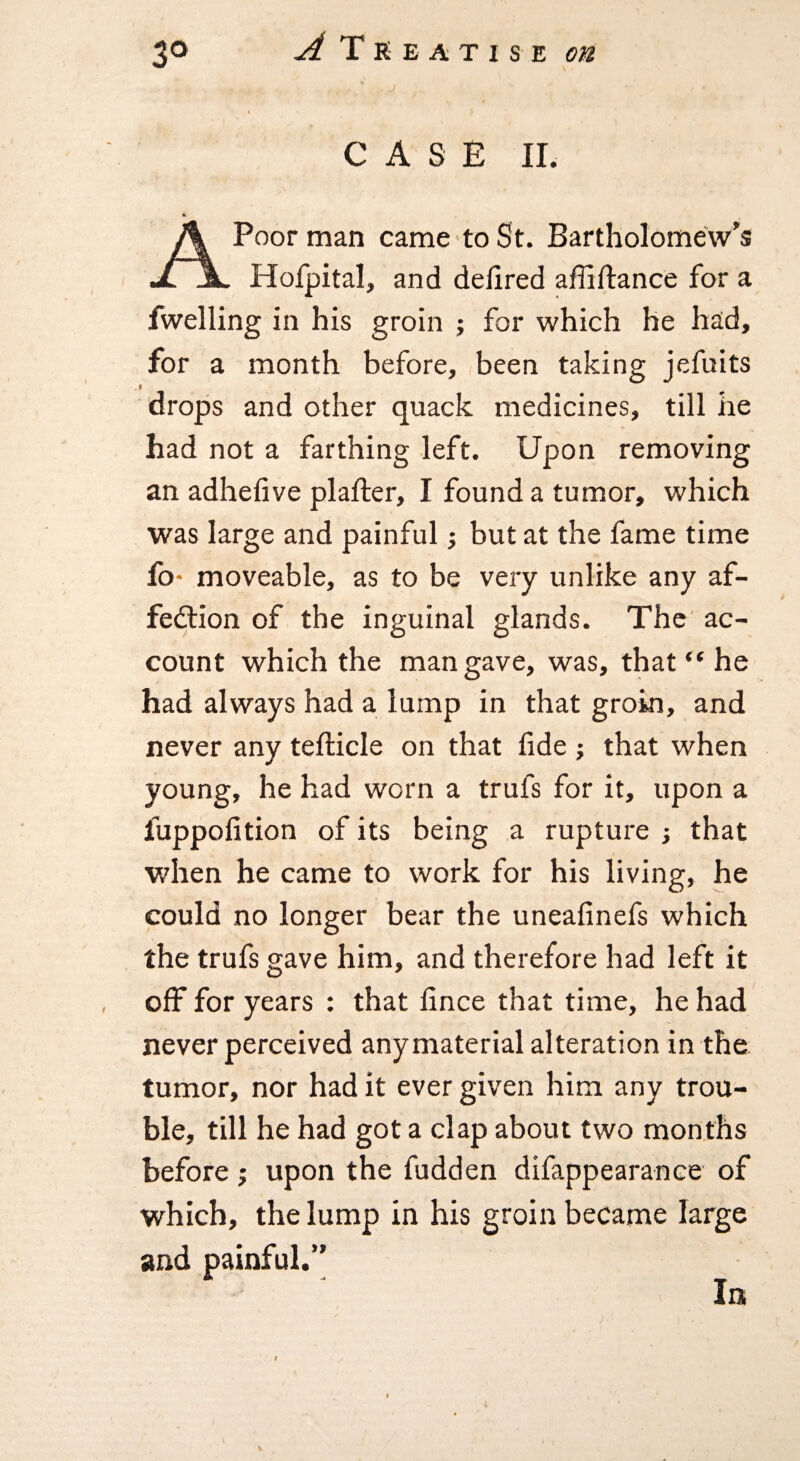 CASE II. A Poor man came to St. Bartholomew's Hofpital, and delired affiftance for a fwelling in his groin ; for which he had, for a month before, (been taking jefuits drops and other quack medicines, till he had not a farthing left. Upon removing an adheiive plafter, I found a tumor, which was large and painful; but at the fame time fo- moveable, as to be very unlike any af- feilion of the inguinal glands. The ac¬ count which the man gave, was, that “ he had always had a lump in that groin, and never any tefticle on that fide j that when young, he had worn a trufs for it, upon a fuppofition of its being a rupture j that when he came to work for his living, he could no longer bear the uneafinefs which the trufs gave him, and therefore had left it off for years : that fince that time, he had never perceived any material alteration in the tumor, nor had it ever given him any trou¬ ble, till he had got a clap about two months before j upon the hidden difappearance of which, the lump in his groin became large and painful.’’