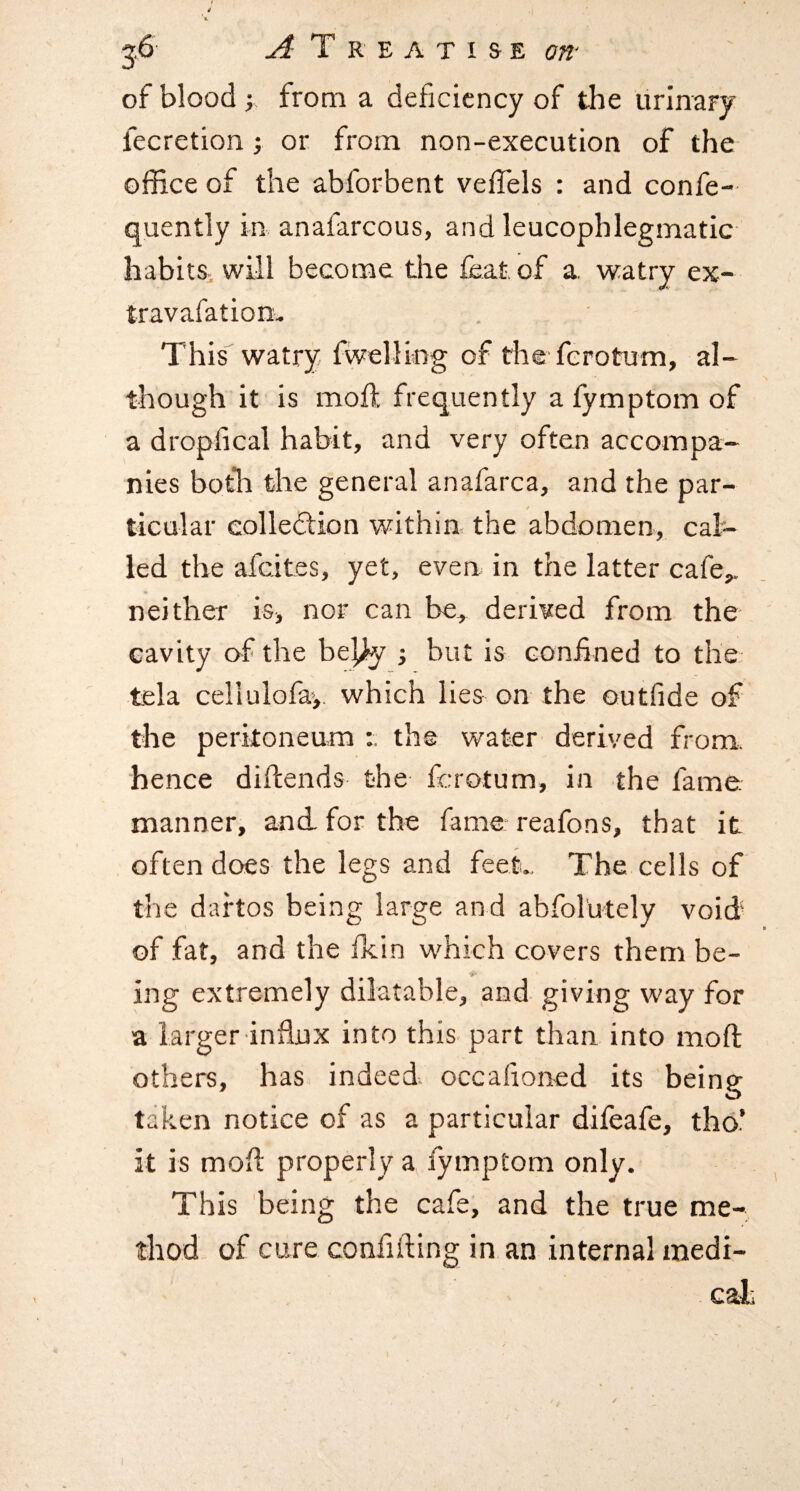 of blood I from a deficiency of the urinary fecretion; or from non-execution of the office of the abforbent vefTels : and confe- quently in anafarcous, and leucophlegmatic habits, will become the feat of a watry ex- travafatiom This watry fwelling of the ferotum, al¬ though it is moflt frequently a fymptom of a dropfical habit, and very often accompa¬ nies both the general anafarca, and the par¬ ticular collection within the abdomen, cal¬ led the afeites, yet, even in the latter cafe,, neither is, nor can be, derived from the cavity of the be^y ; but is confined to the: tela cellulofa,. which lies on the outfide of the peritoneum : the water derived from, hence diftends the ferotum, in the fame manner, and. for the fame reafons, that it often does the legs and feet., The cells of the dartos being large and abfol'utely void of fat, and the fkin which covers them be¬ ing extremely dilatable, and giving way for a larger influx into this part than into moft others, has indeed, occafioned its being taken notice of as a particular difeafe, tho.’ it is mofl properly a fymptom only. This being the cafe, and the true me¬ thod of cure confifting in an internal medi- cali