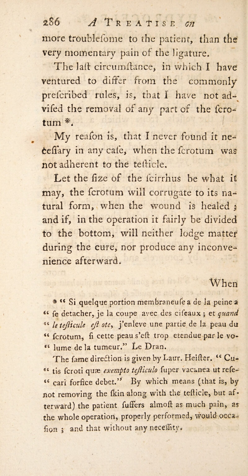 more troublefome to the patient, than the very momentary pain of the ligature. The lalt circiuriilance, in vvhich I have ventured to differ from the commonly prefcribed’ rules, is, that I have not ad- vifed the removal of any part of the fcro- tum ^4 My reafon is, that I never found it ne- teffary in any cafe, when the fcrotum was not adherent to the tedicle. Let the fi ze of the fcirrhus be what it may, the fcrotum will corrugate to its na¬ tural form, when the wound is healed ^ and if, in the operation it fairly be divided to the bottom, will neither lodge matter during the cure, nor produce any inconve¬ nience afterward. When << Si quelque portion membraneufe a de la peine a fe detacher, je la coupe avec des cifeaux ; et quand letejlicule eji ote^ j’enleve une partie de la peau du fcrotum, fi cette peaus’eft trop etendueparle vo* lume dela tumeur/’ Le Dran. The fame direcStiori is given by Lairr. Heifter. Cu- tis fcroti quae exernpio tejiiculo fuper vacanea iitrefe- cari forfice debet.’^ By which means (that is, by not removing the fkin along with the tefticle, but af¬ terward) the patient fufFers almoft as much pain, as the whole operation, properly performed, would oeca-^ fion ; and that without any neceffity-