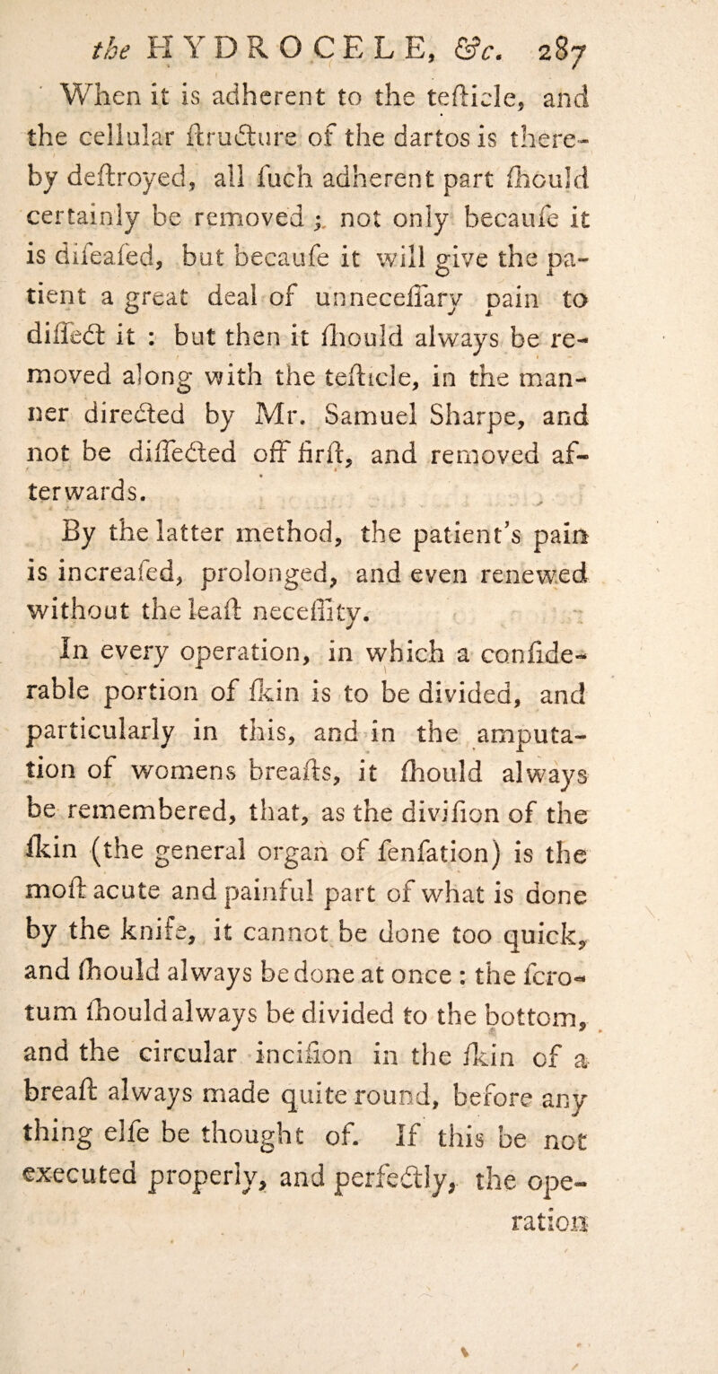 When it is adherent to the tefticle, and the cellular iirudlure of the dartos is there- i by deftroyed, all fuch adherent part iliould certainly be removed not only becaufe it is difeafed, but becaufe it will give the pa¬ tient a great deal of unneceflarv nain to diffedt it : but then it iliould always be re¬ moved along with the teflicle, in the man¬ ner diredled by Mr, Samuel Sharpe, and not be dilTedled off firft, and removed af- « ter wards. By the latter method, the patient’s pain is increafed, prolonged, and even renewed without the lead: neceffity. In every operation, in vvhich a confide- rable portion of dein is to be divided, and particularly in this, and in the amputa¬ tion of womens breads, it diould always be- remembered, that, as the dividon of the Hein (the general organ of fenfation) is the mod: acute and painful part of what is done by the knife, it cannot be done too quick, and fhould always be done at once : the fcro- turn fhould always be divided to the bottom, and the circular incifion in the fkin of a bread: always made quite round, before any thing.elfe be thought of. If this be not executed properly, and perfedly, the ope¬ ration /