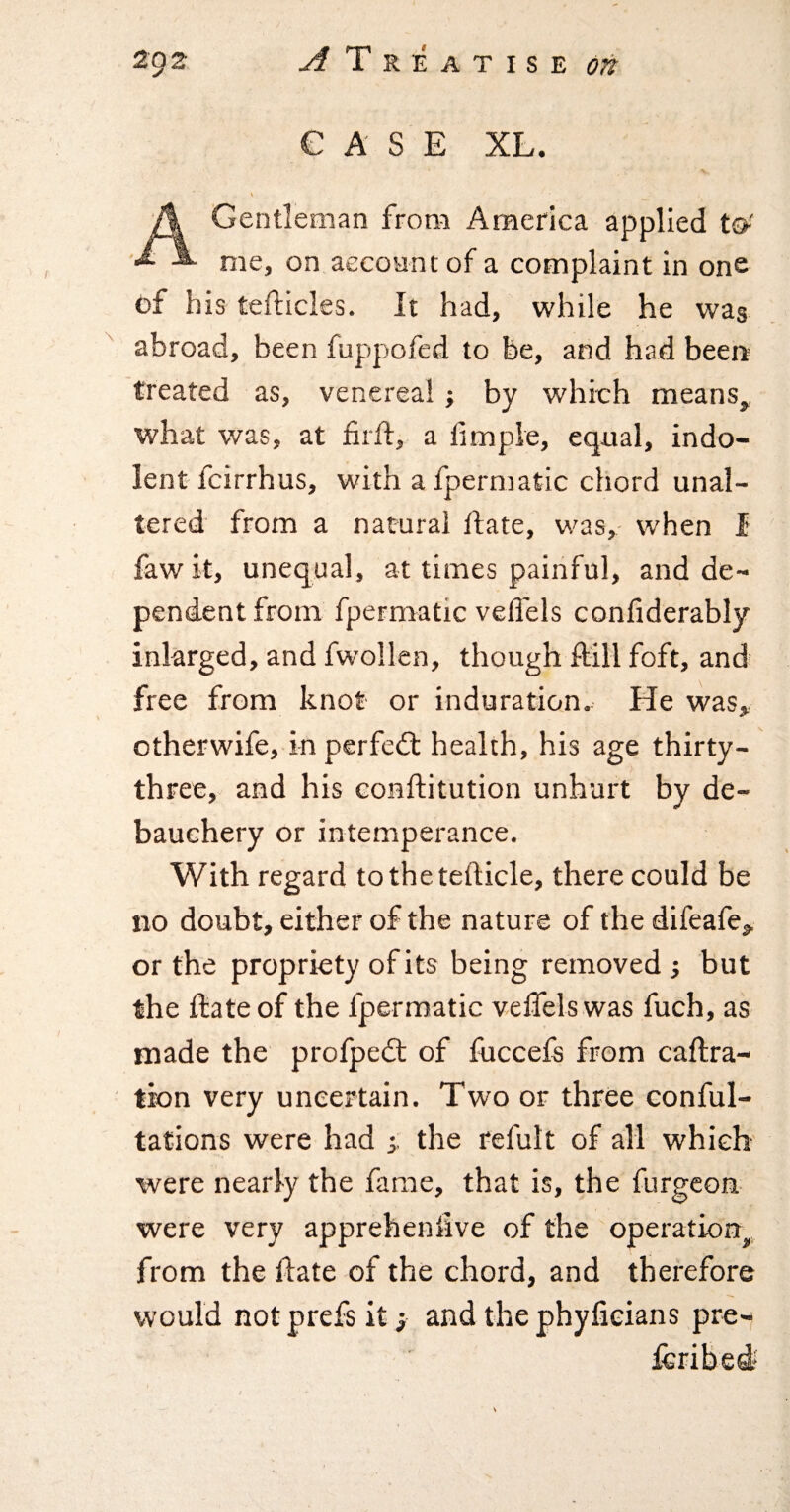 CASE XL. \ A Gentleman from America applied to' ^ me, on,account of a complaint in one of his tefticles. It had, while he was ^ abroad, been fuppofed to be, and had beer* treated as, venerea!; by which means, what was, at firf!:, a fimple, equal, indo¬ lent fcirrhus, with afpermatic chord unal¬ tered from a natural Hate, was, when I fawit, unequal, at times painful, and de¬ pendent from fpermatic velfels confiderably inlarged, and fwollen, though ftill foft, and free from knot or induration. He was, otherwife, in perfect health, his age thirty- three, and his conftitution unhurt by de- bauchery or intemperance. With regard tothetefticle, there could be no doubt, either of the nature of the difeafe, or the propriety of its being removed ; but the date of the fpermatic velfels was fuch, as made the profpedt of fuccela from caftra- tion very uncertain. Two or three conful- tations were had the refult of all which were nearly the fame, that is, the furgcou were very apprehenlive of the operation, from the date of the chord, and therefore would not prefs it; and the phyfieians pre- icribed*