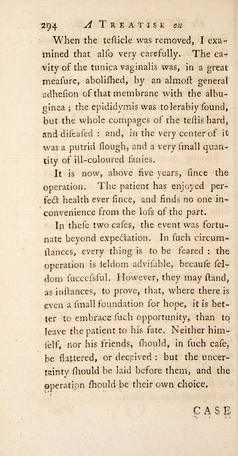 When the teflicle was removed, I exa¬ mined that alfo very carefully. The car vity of the tunica vaginalis was, in a great meafurc, abolifhed, by an almoft general adhefion of that membrane with' the albu¬ ginea ^ the epididymis was tolerably found, but the whole compages of the telfis hard, and difeafed : and, in the very center of it was a putrid flough, and a very fmall quan¬ tity of ill-coloured fanies. It is now, above five years, fince the operation. The patient has enjoyed per- fedt health ever fince, and finds no one in- ’ convenience from the lofs of the part. In thefe two cafes, the event was fortu¬ nate beyond expedlation. In fuch circum- ilances, every thing is to be feared : the operation is leldom advifable, becaufe fel- dom fucccfsful. However, they may Hand, as inflances, to prove, that, where there is even a fmall foundation for hope, it is bet¬ ter to embrace fuch opportunity, than to leave the patient to his fate. Neither him- felf, nor his friends, fliould, in fuch caie, be flattered, or deceived : but the uncer- tainty fliould be laid before them, and the operation fhould be their own choice. ' i CAS1S