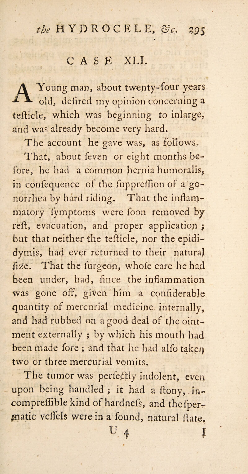 CASE XLI, A Young man, about twenty-four years old, defired my opinion concerning a teflicle, which was beginning to inlarge, and was already become very hard. The account he gave was, as follows. That, about feven or eight months be¬ fore, he had a common hernia humoralis, in confequence of the fuppreffion of a go¬ norrhea by hard riding. That the inflanj- matory fymptoms were foon removed by reft, evacuation, and proper application } but that neither the tefticle, nor the epidi¬ dymis, had ever returned to their natural ftzc. That the furgeon, w'hofe care he had been under, had, fince the inflammation was gone off, given him a confiderable quantity of mercurial medicine internally, and had rubbed on a good deal of the oint¬ ment externally ; by which his mouth had been made fore ; and that he had alfo takeq two or three mercurial vomits. The tumor was perfeftly indolent, even upon being handled ; it had a ftony,.in- compreflible kind ofhardnefs, and thefper- ;natic veffeis were in a found, natural ftate. U 4 I I