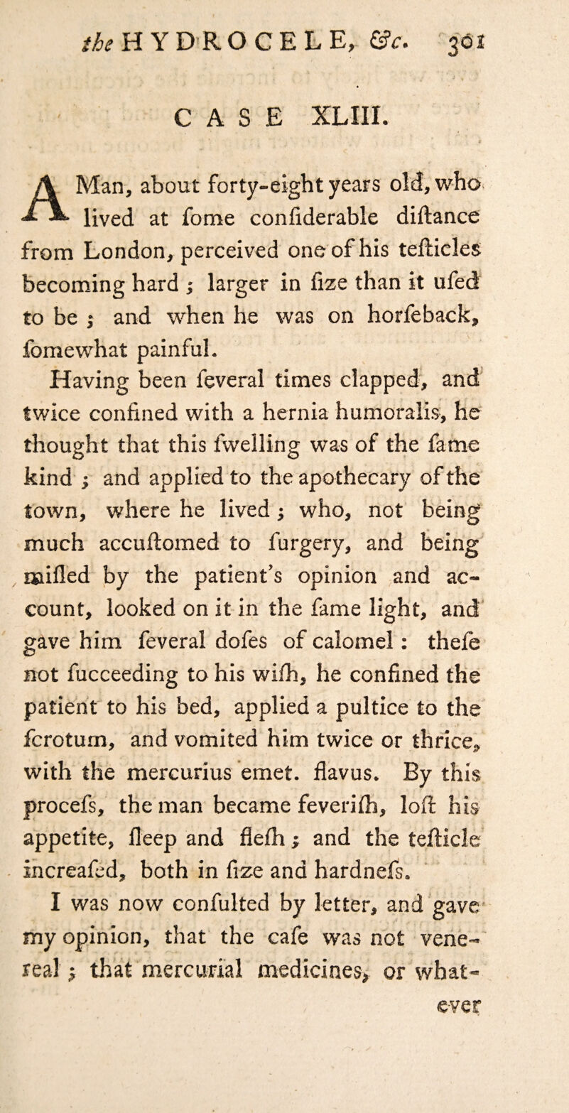 CASE XLIII. i A Man, about forty-eight years oM/who^ lived at fome confiderable diftance from London, perceived one of his tellieles becoming hard ; larger in fize than it ufed to be j and when he was on horfeback, fome what painful. Having been feveral times clapped, and twice confined with a hernia humoralis, he thought that this fwelling was of the fame kind ; and applied to the apothecary of the town, where he lived who, not being much accuilomed to furgery, and being' naifled by the patient’s opinion and ac¬ count, looked on it in the fame light, and gave him feveral dofes of calomel: thele not fucceeding to his wifh, he confined the patient to his bed, applied a pultice to the fcrotum, and vomited him twice or thrice, with the mercurius emet. flavus. By this procefs, the man became feverilh, lofi; his appetite, fleep and flelh; and the tefticle increafed, both in fize and hardnefs. I was now confulted by letter, and gave’ my opinion, that the cafe was not vene¬ real; that mercurial medicines; or what¬ ever