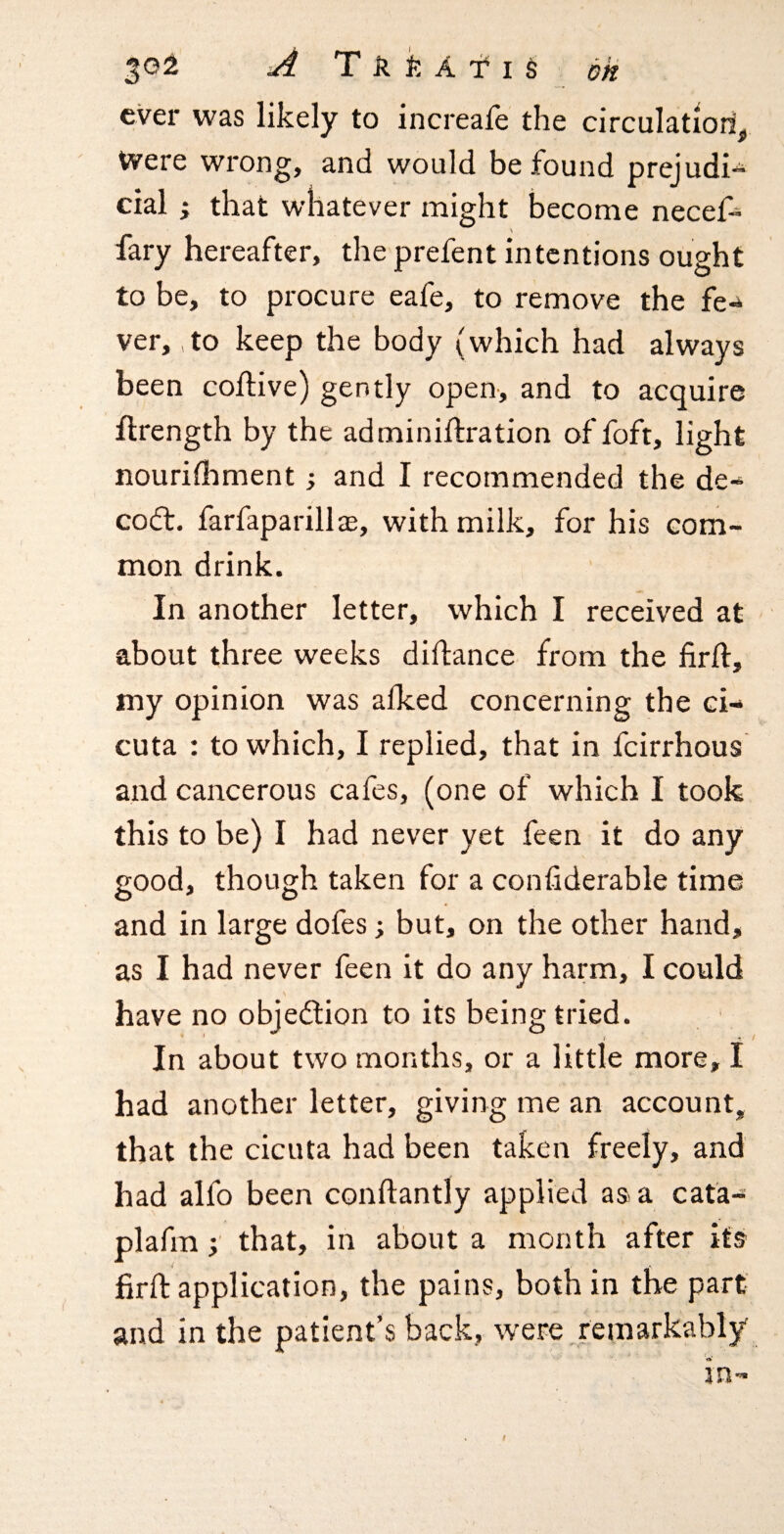 ever was likely to increale the circulation. Were wrong, and would be found prejudi^ cial; that whatever might become necef« \ fary hereafter, the prefent intentions ought to be, to procure eafe, to remove the fe¬ ver, ,to keep the body (which had always been coftive) gently open-, and to acquire flrength by the adminiftration of foft, light nourifhment; and I recommended the de- codt. farfaparillae, with milk, for his com¬ mon drink. In another letter, which I received at about three weeks diftance from the firfl, my opinion was alked concerning the ci- cuta : to which, I replied, that in feirrhous and cancerous cafes, (one of which I took this to be) I had never yet feen it do any good, though taken for a confiderable time and in large dofes; but, on the other hand, as I had never feen it do any harm, I could s have no objedlion to its being tried. In about two months, or a little more, I had another letter, giving me an account, that the cicuta had been taken freely, and had alfo been conftantly applied as a cata- plafm that, in about a month after its ^ r firft application, the pains, both in the part- and in the patient’s back, were.remarkably in- f