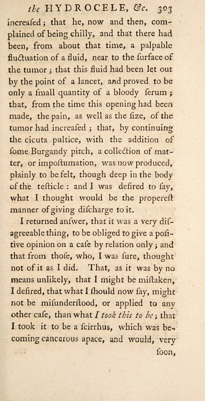 increafed; that he, now and then, com¬ plained of being chilly, and that there had been, from about that time, a palpable' fludluation of a fluid, near to the furface of the tumor; that this fluid had been let out \ by the point of a lancet, and proved to be only a fmall quantity of a bloody ferum ; that, from the time this opening had been made, the pain, as well as the flze, of the tumor had increafed j that, by continuing the cicuta pultice, with the addition of fome Burgandy pitch, a colledlion of mat¬ ter, or impoftumation, was now produced, ' plainly to be felt, though deep in the body of the teflricle : and I was defired to fay, what I thought would be the properefl: manner of giving difcharge to it. I returned anfwer, that it was a very dif- agreeable thing, to be obliged to give a poli- tive opinion on a cafe by relation only; and that from thofe, who, I was fure, thought not of it as I did. That, as it was by no means unlikely, that I might be miflaken, I defired, that what I (hould now fay, might not be mifunderftood, or applied to any other cafe, than what/took this to be that I took it to be a fcirrhus, which was be-^ coming cancerous apace, and would, very foon. t