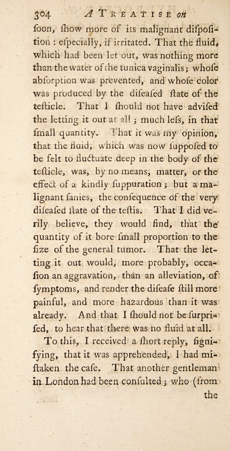 jfoon, fliow more of its malignant difpofi- tion ; efpecially, if irritated. That the fluid, which had been let out, was nothing more than the water of the tunica vaginalis j whofe abforption was prevented, and whofe color was produced by the difeafed flate of the teflicle. That 1 fhould not have advifed the letting it out at all 3 much lefs, in that fmall quantity. That it was my^ opinion, that the fluid; which was now fuppofed to be felt to fluctuate deep in the body- of the teflicle, was, by no means, matter, or the ( effect of a kindly fuppuration •, but a^ma- lignant fanies, the confequence of the very difeafed Hate of the teflis; That I did ve- i f rily believe, they would find, that the' quantity of it bore frnall proportion to the fize of the general tumor. That the let¬ ting it out would, more probably, occa- fion an aggravation, than an alleviation, of' lymptoms, and render the difeafe Hill rnore painful, and more hazardous than it was already. And that I fhould not be furpri* fed, to hear that'there' w^as no fluid at all. To this, I received a fliort reply, figni-* fying, that it was apprehended, I had mi- ftaken the cafe. That another gentleman in London had been confulted; who (from the