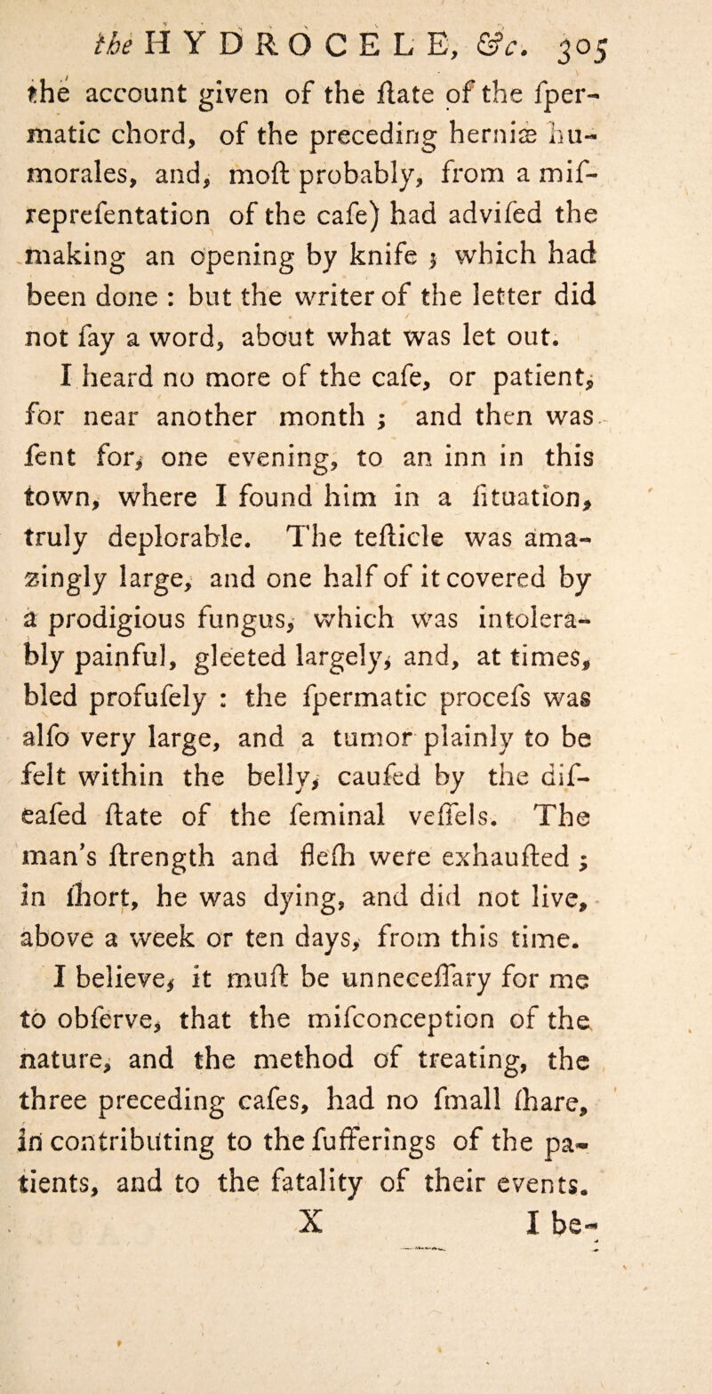 the account given of the flate of the fper- matic chord, of the preceding herni$ hu- morales, and, moft probably, from a mif- reprefentation of the cafe) had advifed the making an opening by knife j which had been done : but the writer of the letter did not fay a word, about what was let out. I heard no more of the cafe, or patient^ for near another month ; and then was. feat for^ one evening, to an inn in this town, where I found him in a fituation, truly deplorable. The tedicle was ama¬ zingly large, and one half of it covered by a prodigious fungus, which was intolera¬ bly painful, gleeted largely^ and, at times, bled profufely : the fpermatic procefs was alfo very large, and a tumor plainly to be felt within the belly, caufed by the dif- eafed date of the feminal veffeis. The man’s ftrength and flefh were exhaufted j in lliort, he was dying, and did not live, • above a week or ten days,- from this time. I believe# it mud be unnecelTary for me to obferve, that the mifconception of the nature# and the method of treating, the three preceding cafes, had no fmall fhare, in contributing to the fufferings of the pa¬ tients, and to the fatality of their events. X I be-