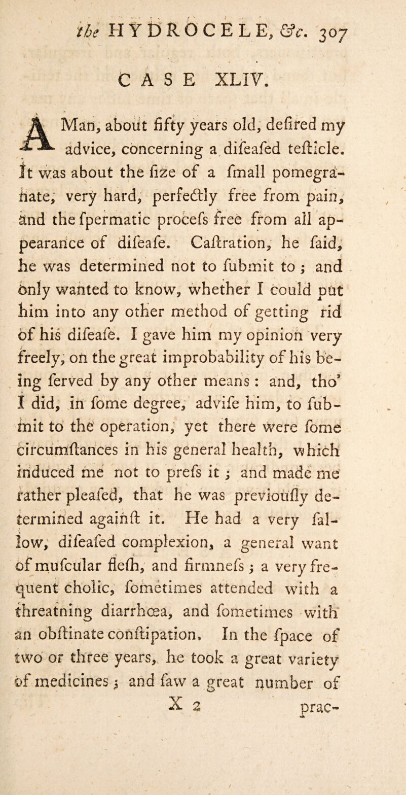 4 CASE XLIV. A Man, about fifty years old, defired my advice, concerning a.diieafed telllcle. It was about the fize of a fmall pomegra- iiate, very hard, perfectly free from pain, and the fpermatic protefs free from all ap¬ pearance of difeafe. Cafhration, he faid; he was determined not to fubmit to j and Only wanted to know, whether I could put him into any other method of getting rid 6f his difeafe. I gave him my opinion very freely; on the great improbability of his be- , ing ferved by any other means: and, tho’ I did, in fome degree, advife him, to fub¬ mit to the operation; yet there were fome circunaftances in his general health, which induced me not to prefs it •, and made me rather pleafed, that he was previoufly de- termiried agaihft it. He had a very fal¬ low, difeafed complexion, a general want of mufcular flefii, and firmnefs j a very fre¬ quent cholic, fometimes attended wdth a threatning diarrhcea, and fometimes with' an obdinate conftipation. In the fpace of two or three years,, he took a great variety of medicines; and faw a great number of X 2 prac- N