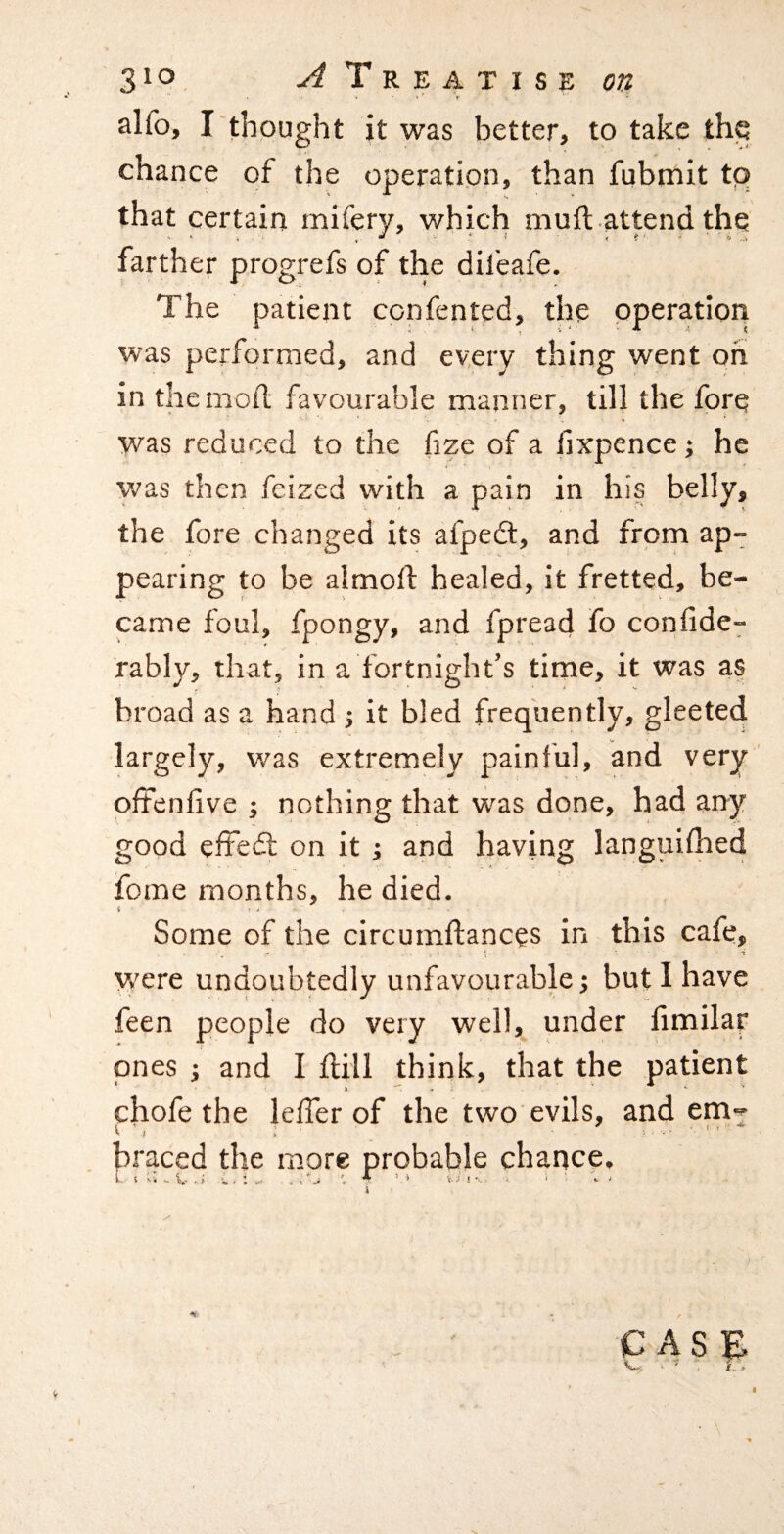 alfo, I thought it was better, to take the chance of the operation, than fubmit tp that certain mifery, which muft attend the farther progrefs of the dil'eafe. The patient confented, the operation was performed, and every thing went oh in the mod favourable manner, till the fore was reduced to the fize of a lixpence; he ■yvas then feized with a pain in his belly, the fore changed its afpedt, and from ap¬ pearing to be almoll healed, it fretted, be¬ came foul, fpongy, and fpread fo confide- rably, that, in a fortnight’s time, it was as broad as a hand j it bled frequently, gleeted largely, was extremely painful, and very offenfive ; nothing that w'as done, had any good effedt on it j and having languifhed feme months, he died. i ■ . ' Some of the circumftances in this cafe, ; • • T were undoubtedly unfavourable; but I have feen people do very well, under fimilar ones j and I flill think, that the patient chofe the leffer of the two evils, and em^ < I V braced the more probable chance.