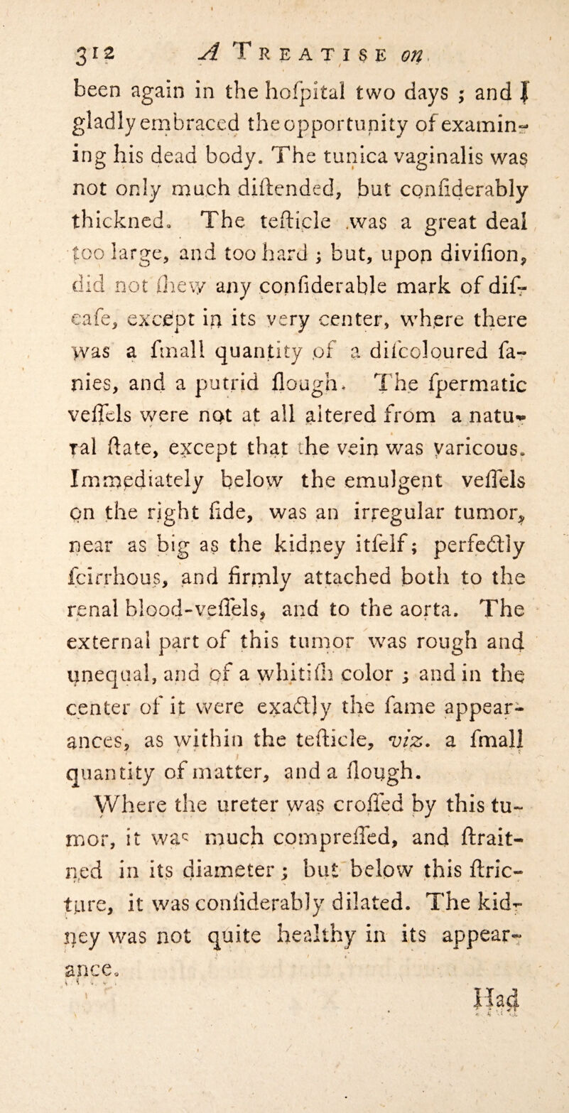been again in the hofpital two days ; and J gladly embraced theopportunity of examine ing his dead body. The tunica vaginalis wag not only much diftended, but confiderably thickned. The tefticle .was a great deal too large, and too hard ; but, upon divifion, did not (hew any confiderable mark of difr cafe, except in its very center, wh.ere there was a fmall quantity ,of a difcoloured fa- nies, and a putrid flough. Th.e fpermatic veffels v»^ere not at all altered from a natu- ral date, except that the vein was yaricous. Immediately below the emulgent veffels on the right hde, was an irregular tumor;^ near as big as the kidney itfeif; perfcdtly fcirrhous, .and hnply attached both to the renal blood-veffels, and to the aorta. The external part of this tumor was rough and unequal, and of a whithh color and in the center of it were exadljy the fame appear¬ ances, as within the tefticle, vi^. a fmal| quantity of matter, and a ftough. Where the ureter yvas croffed by this tu¬ mor, it wa': much compreffed, and ftrait- n,ed in its diameter; but'below this ftric- ture, it was conliderably dilated. The kidr pey was not quite healthy in its appear¬ ance. , .. f' .