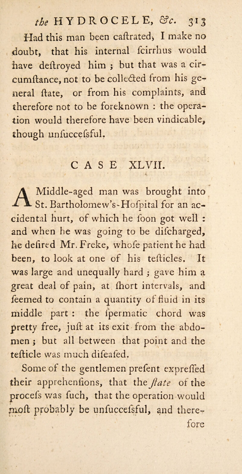 Had this man been caflratedi I make no doubt, that his internal fcirrhus would have deflroyed him ; but that was a cir- cumftance, not to be colledled from his ge^ neral date, or from his complaints, and therefore not to be foreknown ; the opera¬ tion would therefore have been vindieable, though unfuccefsful. CASE XLVir. A Middle-aged man was brought into St. Bartholomew’s'Hofpital for an ac- ^ Jl cidental hurt, of which he foon got well : and when he was going to be difcharged, he defircd Mr. Freke, whofe patient he had been, to look at one of his teflicles. It was large and unequally hard j gave him a great deal of pain, at fhort intervals, and feemed to contain a quantity of fluid in its middle part : the fpermatic chord was pretty free, juft at its exit from the abdo¬ men ; but all between that point and the tefticle was much difeafed. Some of the gentlemen prefent exprelTed their apprehenflons, that the Jlate of the procefs v/as fuch, that the operation would poll: probably be unfuccefsful, and there? fore