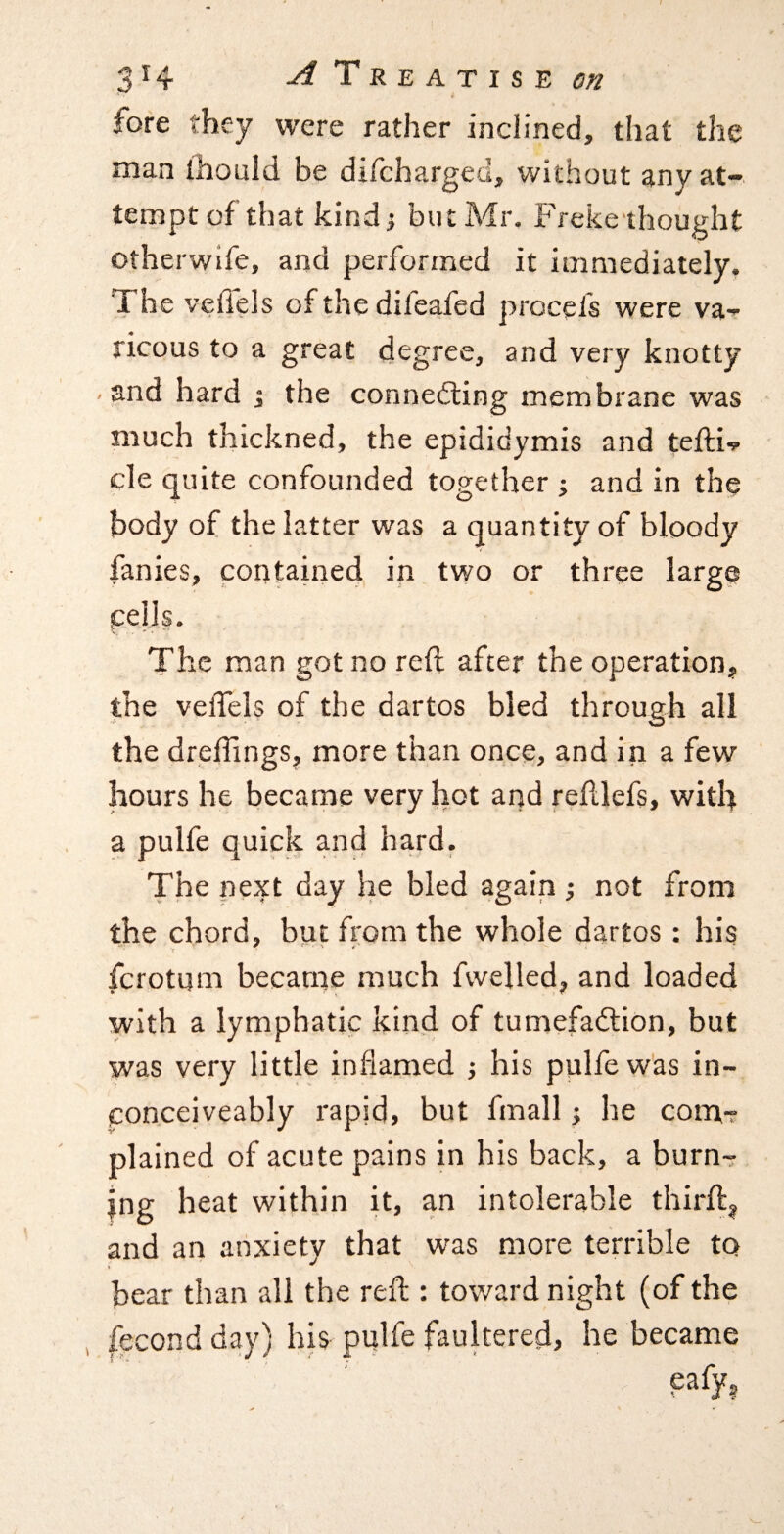 fore they were rather inclined, that the man ihould be difchargeci, without any at¬ tempt of that kindi but Mr. Freke'ihought otherwlfe, and performed it immediately. The veffels of the difeafed procefs were va- ricous to a great degree, and very knotty -and hard 1 the connedling membrane was much thickned, the epididymis and tefti-? cle quite confounded together ; and in the body of the latter was a quantity of bloody fanies, contained in two or three large cells. The man got no reft after the operation, the veflels of the dartos bled through all the dreffings, more than once, and in a few hours he became very hot and reftlefs, with a pulfe quick and hard. The next day he bled again ; not from the chord, but from the whole dartos : his fcrotum became much fvvelled, and loaded with a lymphatic kind of tumefadlion, but was very little inflamed his pulfe was in- conceiveably rapid, but fmall he com-r plained of acute pains in his back, a burn- mg heat within it, an intolerable thirft^ and an anxiety that was more terrible to bear than all the reft : toward night (of the fecond day) his pulfe faultered, he became eafy^