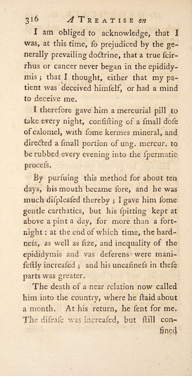 I am obliged to acknowledge, that I was, at this time, fo prejudiced by the ge¬ nerally prevailing doctrine, that a true fcir- rhus or cancer never began in the epididy¬ mis j that I thought, either that my pa¬ tient was deceived himfelf, or had a mind to deceive me. I therefore gave him a mercurial pill to take every night, coniifting of a fmall dofe of calomel, .with fome kermes mineral, and directed a fmall portion of ung. mercur. to be rubbed every evening into the ipermatic By purfuing this method for about ten days, his mouth became fore, and he was much difpleafed thereby ; I gave him fome gentle carthatics, but his fpitting kept at above a pint a day, for more than a fort¬ night : at the end of which time, the hard- nets, as well as fize, and inequality of the epididymis and vas deferens* were rnani- feftly increafed ; and his uneallnefs in thefs parts was greater. The death of a near relation now called him into the country, where he ftaid about a month. At his return, he fent for me. The difeafe was increafed, but ftill con¬ fined • . t