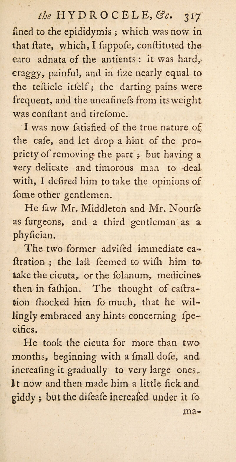 fined to the epididymis; which, was now in that Rate, which, I fuppofe, conftituted the earo adnata of the antients: it was hardy craggy, painful, and in fize nearly equal to the teilicle itfelf j the darting pains were frequent, and the uneafinefs from its weight was conftant and tirefome. I was now fatisfied of the true nature of / the cafe, and let drop a hint of the pro¬ priety of removing- the part ; but having a very delicate and timorous man to deal with, I defired him to take the opinions of fome other gentlemen. He faw Mr. Middleton and Mr. Nourfe as furgeons, and a third gentleman as, a phyfician. The two former advifed immediate ca- ftration j the laft feemed to wilh him to- take the cicuta, or the fblanum, medicines, then in fafhion. The thought of caftra- tion fhocked him fo much, that he wil¬ lingly embraced any hints concerning fpe- cifics. He. took the cieuta for rhore than two- months, beginning with a fmall dofe, and increafing it gradually to very large ones. Jt now and then made him a little fick and giddy j but the difeafe increafed under it fo ma-