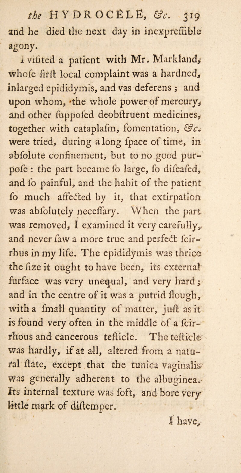 and he died the next day in inexpreffible agony. 1 vilited a patient with Mr. Markland^ whofe fil'd local complaint was a hardned, iniarged epididymis, and vas deferens i and upon whom, 'the whole powerpf mercury, and other fuppofed deobdruent medicines, together with cataplafm, fomentation, hie. were tried, during along fpace of time, in abfolute confinement, but to no good pur-’ pofe : the part became fo large, fo difeafed, and fo painful, and the habit of the patient fo much aifefted by it, that extirpation? was abfolutely necefiary. When the part was removed, I examined it very carefully,, and never faw a more true and perfed: feir- rhus in my life. The epididymis was thrice thefizeit ought to have been, its external furface was very unequal, and very hard j and in the centre of it was a putrid flough, with a fmall quantity of matter, jud as it E found very often in the middle of a feir- rhous and cancerous tedicle. The tedicle was hardly, if at all, altered from a natu¬ ral date, except that the tunica vaginalis^ Was generally adherent to the albuginea.- Its internal texture was foft, and bore very little mark of didemper. 4 r I have,-