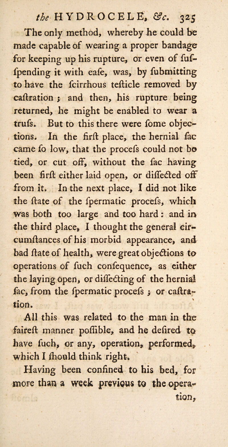 The only method, whereby he could be made capable of wearing a proper bandage for keeping up his rupture, or even of fuf- fpending it with eafe, was, by fubmitting to have the fcirrhous tefticle removed by caftration ; and then, his rupture being returned, he might be enabled to wear a trufs. But to this there were fome objec¬ tions. In the firft place, the hernial fae came fo low, that the procefs could not bo tied, or cut off, without the fac having been firll either laid open, or diffedted off from it. In the next place, I did not like the ftate of the fpermatic procefs, which was both too large and too hard: and in the third place, I thought the general eir- cumllances of his morbid appearance, and bad ftate of health, were great objedlions to operations of fuch confequence, as cither the laying open, or difledting of the hernial fac, from the ipermatic procefs } or caftra- tion. All this was related to the man in the ■ faireft manner poffible, and he defired to have fuch, or any, operation, performed, . which I ihould think right. Having been confined to his bed, for more than a week previous to the opera¬ tion,