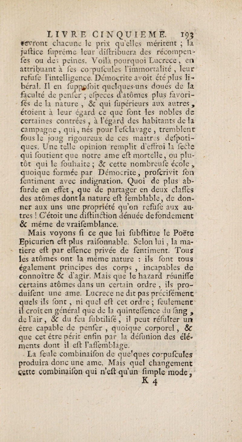 fCVTont chacune le prix qu’elles méritent ; la juflice fuprême leur dîftribuera des récompen- fes ou des peines. Voila pourquoi Lucrèce, en attribuant à Tes co 'pulcules l’immortalité , leur refufe l’intelligence. Democrite avoit été plus li¬ béral. Il en fupppfoit quelques-uns doués de la faculté de penfer ; efpeces d’atomes plus favori- fés de la nature , <5c qui fupérieurs aux autres , étoient à leur égard ce que font les nobles ds certaines contrées, à l’égard des habitants de la campagne , qui, nés pour l’efclavage , tremblent fous le joug rigoureux de ces maitres defpoti- ques. Une telle opinion remplit d’effroi la fecte qui foutient que notre ame eff mortelle, ou plu¬ tôt qui le fouhaite ; 3c cette nombreule école ^ quoique formée par Democrite, profcrivit fon fentiment avec indignation. Quoi de plus ab- furde en effet, que de partager en deux cîaffes des atomes dont la nature eft femblable, de don¬ ner aux uns une propriété qu’on refufe aux au¬ tres ! C’étoit une diftinclion dénuée de fondement & même de vraifemblance. Mais voyons fi ce que lui fubftitue le Poëte Epicurien eft plus raifonnable. Selon lui, la ma¬ tière eft par effence privée de fentiment. Tous les atômes ont la même nature : ils font tous également principes des corps , incapables de connoîtrc & d'agir. Mais que le hazard réunifie certains atômes dans un certain ordre , ils pro- duifent une ame. Lucrèce ne dit pas précifément quels ils font , ni quel efl cet ordre ; feulement il croit en général que de la quintefîence du fang 9 de l’air, 3c du feu fubtilifé, il peut réfulter un être capable de penfer , quoique corporel, & que cet être périt enfin par la défutlion des élé¬ ments dont il eft l’afTembîage. La feule combinaifon de que’ques coqmfcuîes produira donc une ame. Mais quel changement çèttc combinaifon qui n’eft qu’un fimple mode, K q
