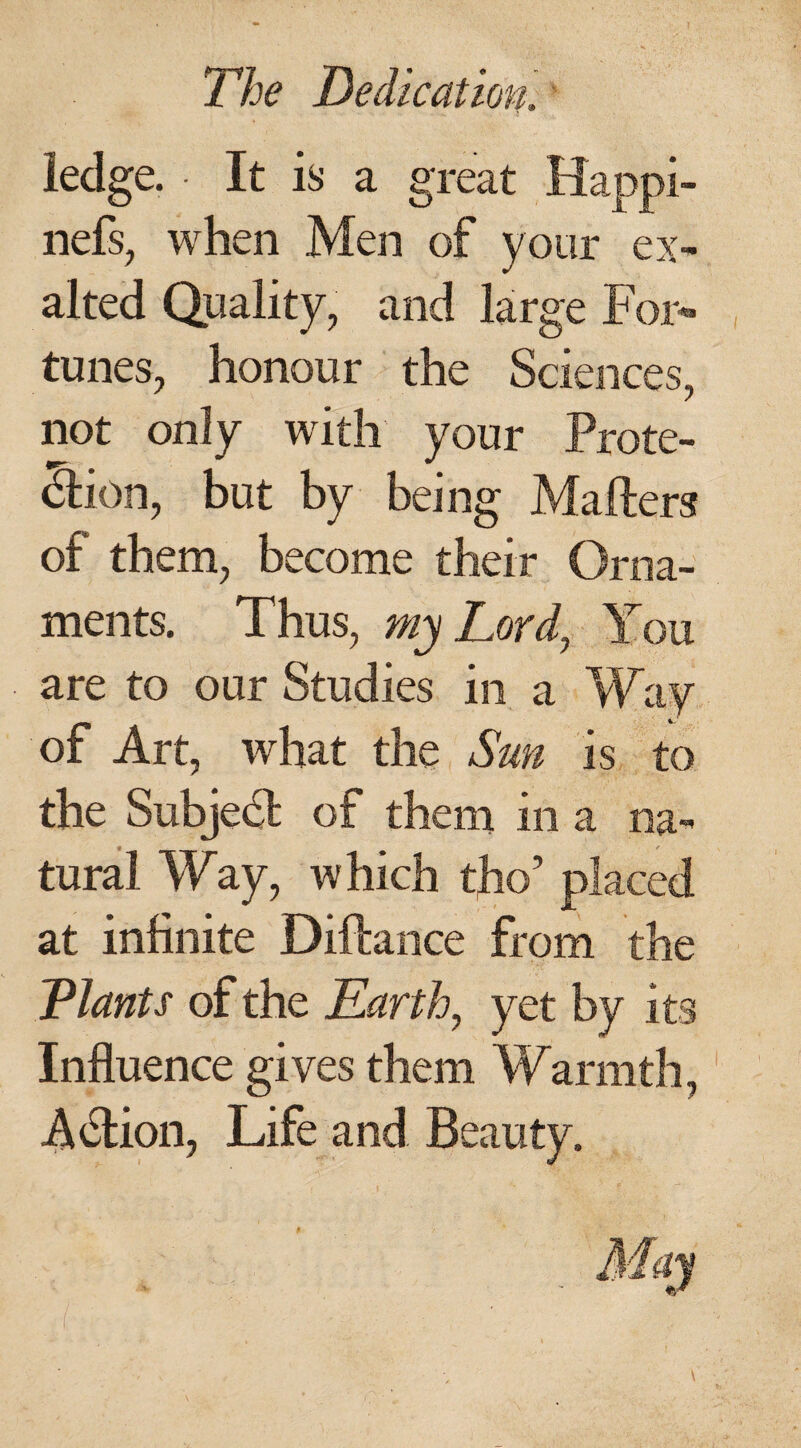 ledge. • It is a great Happi- nefs, when Men of your ex¬ alted Quality, and large For¬ tunes, honour the Sciences, not only with your Prote- &ion, but by being Mailers of them, become their Orna¬ ments. Thus, my Lord, You are to our Studies in a Way of Art, what the Sun is to the Subject of them in a na- ___ t tural Way, which tho’ placed at infinite Diftance from the Plants of the Earth, yet by its Influence gives them Warmth, A&ion, Life and Beauty.