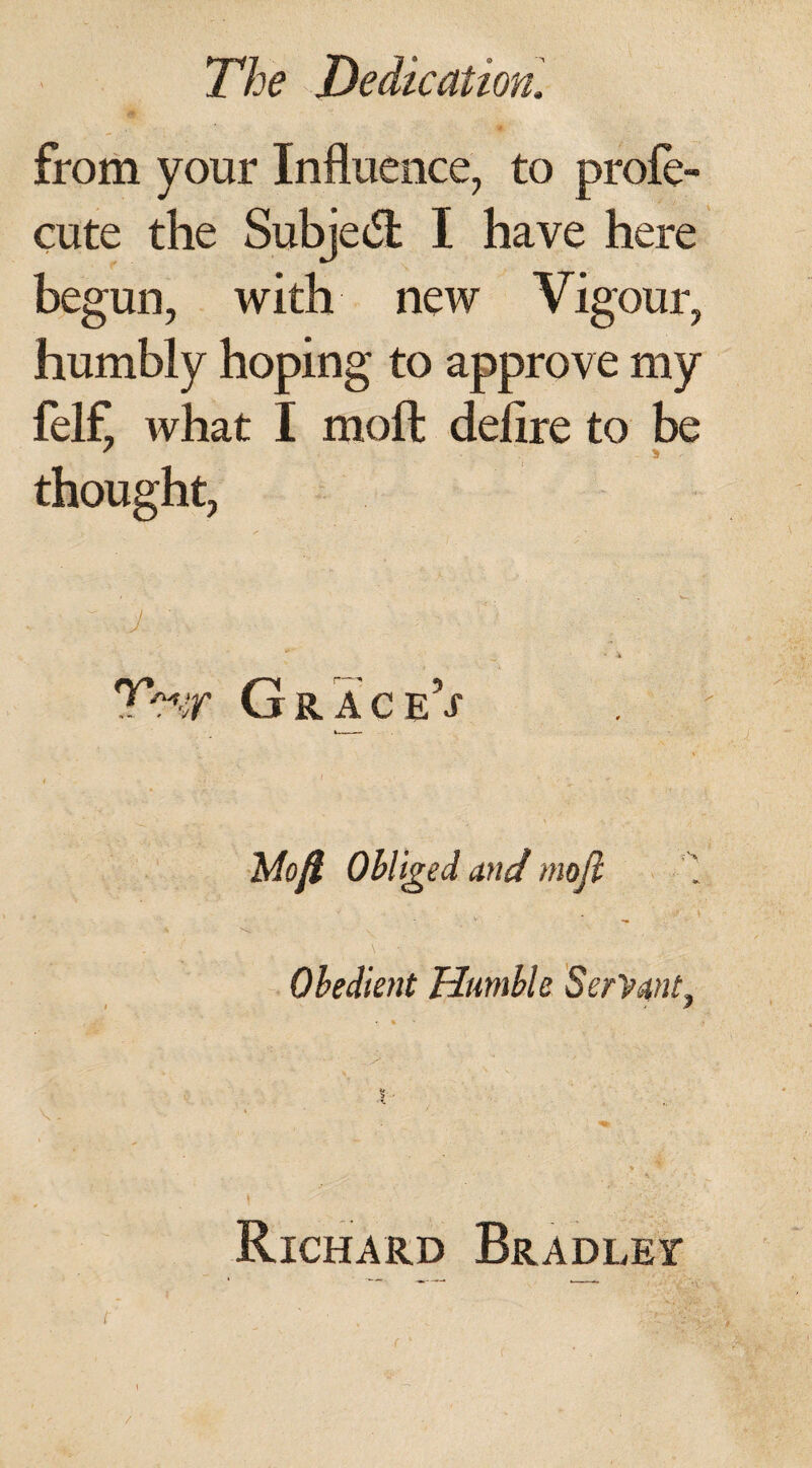 from your Influence, to prole- cute the Subject I have here begun, with new Vigour, humbly hoping to approve my felf, what I moll delire to be thought, THr GraceV Mofi Obliged and mojl Obedient Humble Servant, Richard Bradley