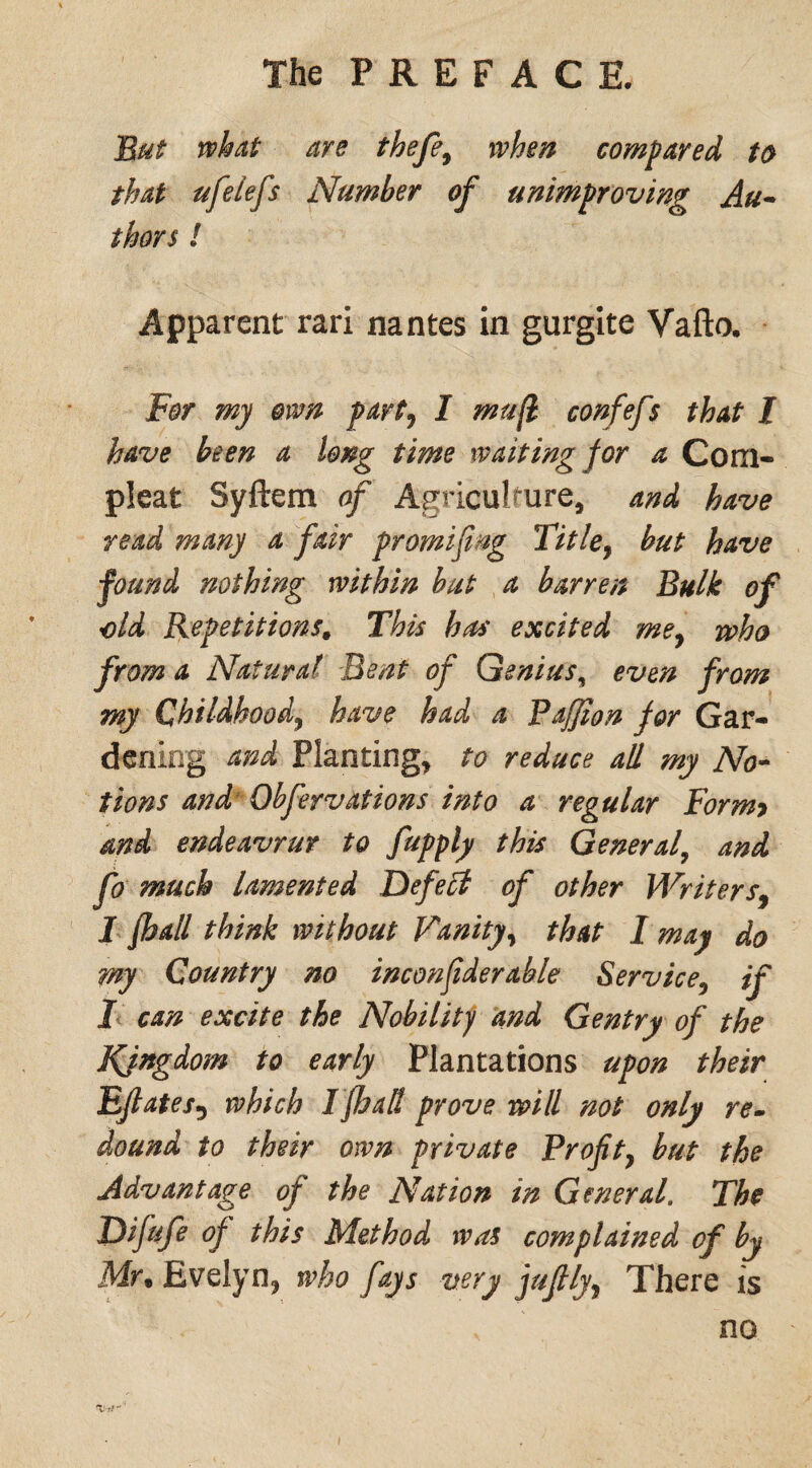 But what are thefe, when compared to that ufelefs Number of unimproving Au¬ thors ! Apparent rari nantes in gurgite Vafto. For my own part, I mufl confefs that l have been a long time waiting for a Com- pleat Syftem of Agriculture, and have read many a fair promifmg Titlef but have found nothing within but a barren Bulk of old Repetitions0 This has excited mey who from a Natural Bent of Genius, even from my Childhood^ have had a Paffton jor Gar¬ dening and Planting, to reduce all my No¬ tions and Ob feyvat ions into a regular For my and endeavrur to fupply this General, and fo much lamented Defect of other Writers9 I {hall think without Vanity, that I may do my Country no inconfiderable Service5 if I can excite the Nobility and Gentry of the Kjngdom to early Plantations upon their Efiates5 which I {halt prove will not only re¬ dound to their own private Proft} but the Advantage of the Nation in General. The Difufe of this Method was complained of by Mrt Evelyn, who fays very juf lyy There is