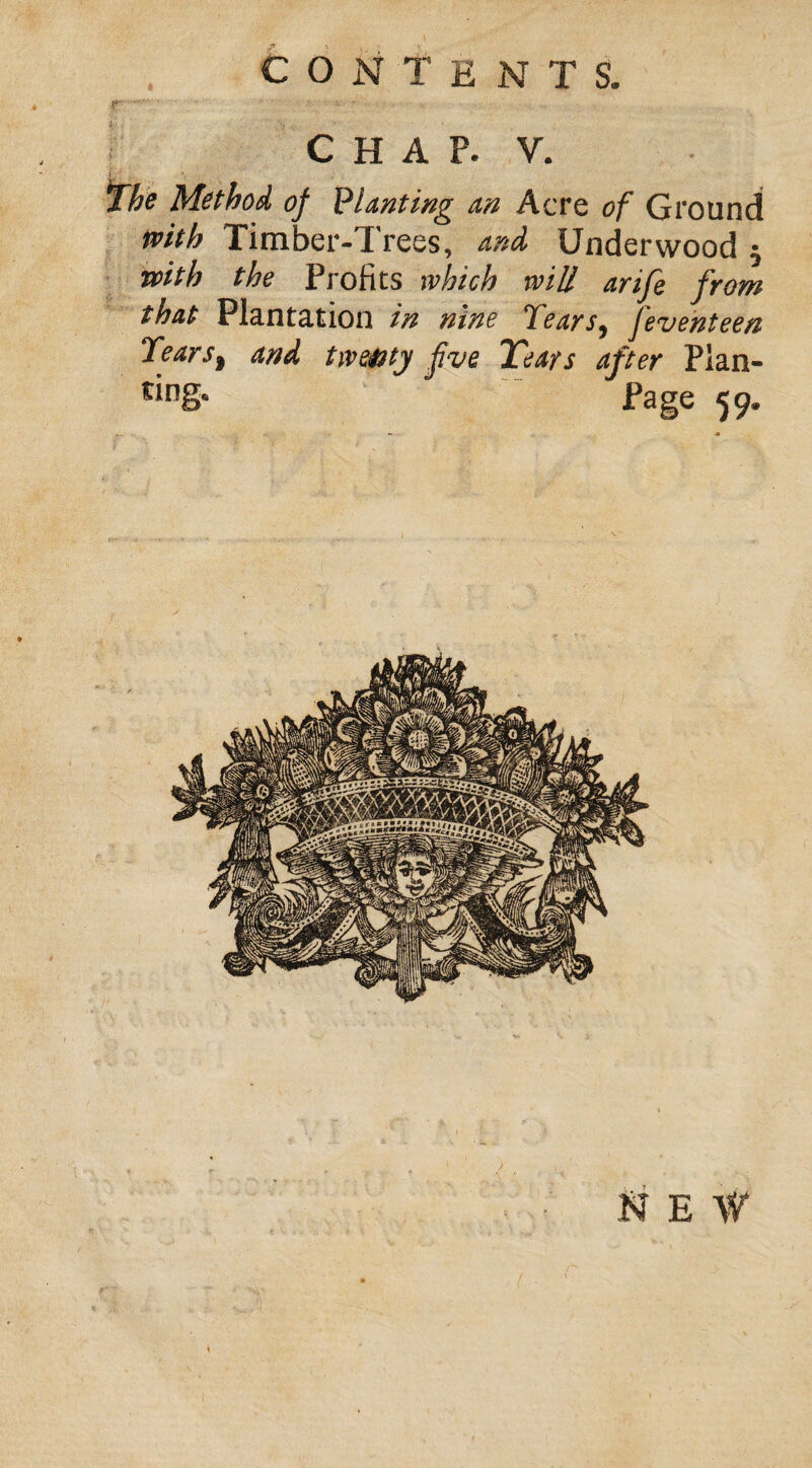 CONTENTS. CHAF. Y, The Method of Planting an Acre of Ground with Timber-1 reos, and Underwood with the Profits which will arife from that Plantation in nine Keats9 jeventeen Tears, and twe&ty five Tears after Plan- Page 59. \ NEW