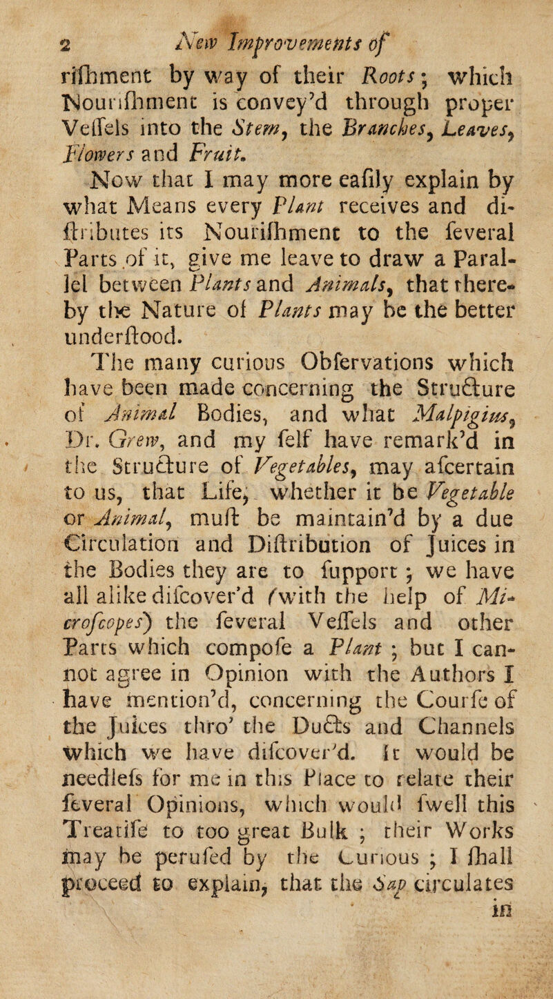 rilbment byway of their Roots; which Nounfhment is convey’d through proper Veffeis into the Stem, the Branches, Leaves9 Blowers and Fruit. Now that I may more eafily explain by what Means every Plant receives and di- ftributes its Nourilhment to the feveral Parts of it, give me leave to draw a Paral- lei between Plants and Animals, that there* by the Nature of Plants may be the better underftood. The many curious Obfervations which have been made concerning the Structure of Animal Bodies, and what Malgigim, Dr. Grew, and my felf have remark’d in the Structure of Vegetables, may afcertain to us, that Life, whether it be Vegetable or Animal, muff be maintain’d by a due Circulation and Diftribution of juices in the Bodies they are to fupport ; we have all alikedifcoverd fwith the help of ML crofcopes') the feveral Veffeis and other Parts which compofe a Plant ; but I can¬ not agree in Opinion with the Authors I have mention’d, concerning the Courfe of the Juices thro the DuQ:s and Channels which we have difcover'd. it would be needlefs for me in this Place to relate their feveral Opinions, winch would fwell this Treatife to too great Bulk ; their Works may be perufed by the Curious ; I fhall proceed to explain, that the Sag circulates