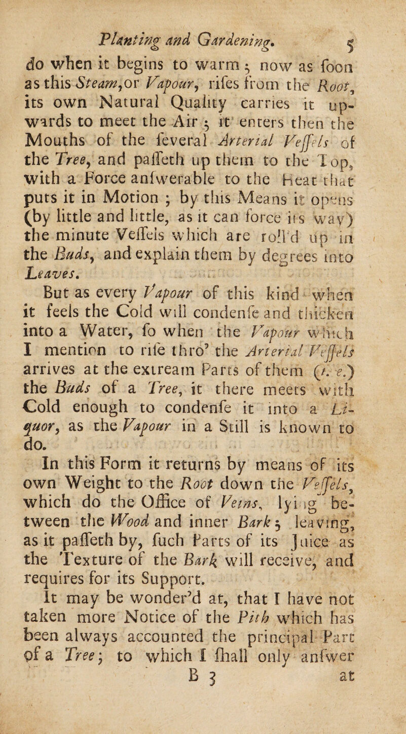 do when it begins to warm $ now as focn as this St earn,os Vapour, rifes from the Root, its own Natural Quality carries it up¬ wards to meet the Air $ ft enters then the Mouths of the feveral Arterial Feffels of the Tree, and paffeth up them to the lop, with a Force anfwerable to the Heat that puts it in Motion ; by this Means it opens (by little and little, as it can force iis wav) the minute VelTeis which are roll’d up m the Buds, and explain them by degrees into Leaves. But as every Vapour of this kind when it feels the Cold will condenfe and thicken into a Water, fo when the Vapour which I mention to rile thro’ the Arterial Fejjels arrives at the extream Parts of them (/. el) the Buds of a Tree, it there meets with Cold enough to condenfe it into a Li¬ quor, as the Vapour in a Still is known to do. In this Form it returns by means of its own Weight to the Root dowm the Feffels, which do the Office of Veins, lying” be¬ tween the Wood and inner Bark$ leaving, as it paffeth by, fuch Farts of its Juice as the Texture of the Bark will receive, and requires for its Support. It may be wonder’d at, that I have not taken more Notice of the Pith w’hich has been always accounted the principal Fart of a Tree-, to which I fhall only anfwer