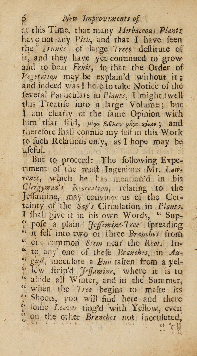 at this Time, that many Herbaceous Plants have not any Pith, and that I have feen the ±runks of large Jrets deftitute of if? and they have yet continued to grow arid to bear Fruity fo that the Order of Vegetation may be explain’d without it ; and indeed was 1 here to take Notice of the feveral Particulars in Plants, I might fwell this Treatife into a large Volume ; but 1 am clearly of die fame Opinion with him that laid* Vy& nd^°v; and therefore fhall conn he my feif m this Work to luch Relations only, as 1 hope may be ufefuL But to proceed: The following Expe¬ riment of the moft Ingenious Mr. Law* rence, which he hs* ineimofi’d' in his Clergymans Recreation? relating to the Jeffamine, may convince us of the Cer¬ tainty of the Sap's Circulation in Plants„ I fliali give it in his own Words, Sup- f pofe a plain Jeffamine-Tree fpreading u it fell into two or three Branches from “ one common Stem near the Root. Ih- u to any one of thefe Branches9 in Au» “ gtijh inoculate a Bud taken from a yd- T low lirip'd Jeff amine, where it is to tc abide all Winter, and in the Summer, when the Tree begins to make its V fhoots, you will find here and there 6i lome Leaves ting’d with Yellow, even on the other Branches not inoculated, V ! i i • * V i * t 4 • ' * i : \ . # S ’ll