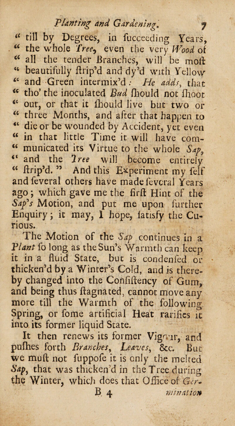 il till by Degrees, in fucceeding Years, “ the whole Tree, even the very Wood of “ all the tender Branches, will be moll “ beautifully ftrip’d and dy’d with Yellow “ and Green intermix’d: He adds, that “ tho’ the inoculated Bad flhould not fhoot “ out, or that it fhould live but two or “ three Months, and after that happen to “ die or be wounded by Accident, yet even “ in that little Time it will have com- “ municated its Virtue to the whole Sap, “ and the Tree will become entirely “ ftrip’d. ” And this Experiment my felf andfeveral others have madefeveral Years ago; which gave me the firft Hint of the Sap's Motion, and put me upon further Enquiry; it may, 1 hope, fatisfy the Cu¬ rious. The Motion of the Sap continues in a Plant fo long as the Sun’s Warmth can keep it in a fluid State, but is condenfed or thicken’d by a Winter’s Cold, and is there¬ by changed into the Confiftency of Gum, and being thus ftagnated, cannot move any more till the Warmth of the following Spring, or fome artificial Heat ratifies it into its former liquid State. It then renews its former Vigour, and pufhes forth Branches, Leaves, &c. But we muft not fuppofe it is only the melted Sap, that was thicken’d in the Tree during the Winter, which does that Office of Gcr- B 4 ruination